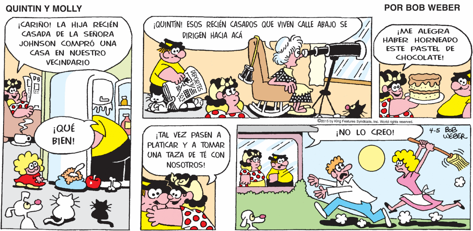 Yellow OCR: QUINTIN Y MOLLY POR BOB WEBER ¡QUINTIN! ESOS RECIÉN CASADOS QUE VIVEN CALLE ABAJO SE CARIÑO! LA HIJA RECIÉN CASADA DE LA SEÑORA JOHNSON COMPRÓ UNA ¡ME ALEGRA HABER HORNEADO DIRIGEN HACIA ACÁ ESTE PASTEL DE CASA EN NUESTRO CHOCOLATE! VECINDARIO C2015 by ang Feotures SyndioatoIna. Wordd rights reseved. ¡QUÉ 4-5 BOB WEBER TAL VEZ PASEN A ¡NO LO CREO! BIEN! PLATICAR Y A TOMAR UNA TAZA DE TÉ CON NOSOTROS! QUINTIN Y MOLLY POR BOB WEBER ¡QUINTIN! ESOS RECIÉN CASADOS QUE VIVEN CALLE ABAJO SE CARIÑO! LA HIJA RECIÉN CASADA DE LA SEÑORA JOHNSON COMPRÓ UNA ¡ME ALEGRA HABER HORNEADO DIRIGEN HACIA ACÁ ESTE PASTEL DE CASA EN NUESTRO CHOCOLATE! VECINDARIO C2015 by ang Feotures SyndioatoIna. Wordd rights reseved. ¡QUÉ 4-5 BOB WEBER TAL VEZ PASEN A ¡NO LO CREO! BIEN! PLATICAR Y A TOMAR UNA TAZA DE TÉ CON NOSOTROS!