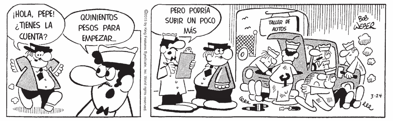 Rectangle OCR: ¡HOLAPEPE! ¿TIENES LA CUENTA? PERO PODRÍA SUBIR UN POCO MÁS QUINIENTOS TALLER DE AUTOS Bob WESER PESOS PARA EMPEZAR. 3-24 lee O2015 by King Features SyndicateInc. World rights reserved. ¡HOLAPEPE! ¿TIENES LA CUENTA? PERO PODRÍA SUBIR UN POCO MÁS QUINIENTOS TALLER DE AUTOS Bob WESER PESOS PARA EMPEZAR. 3-24 lee O2015 by King Features SyndicateInc. World rights reserved.