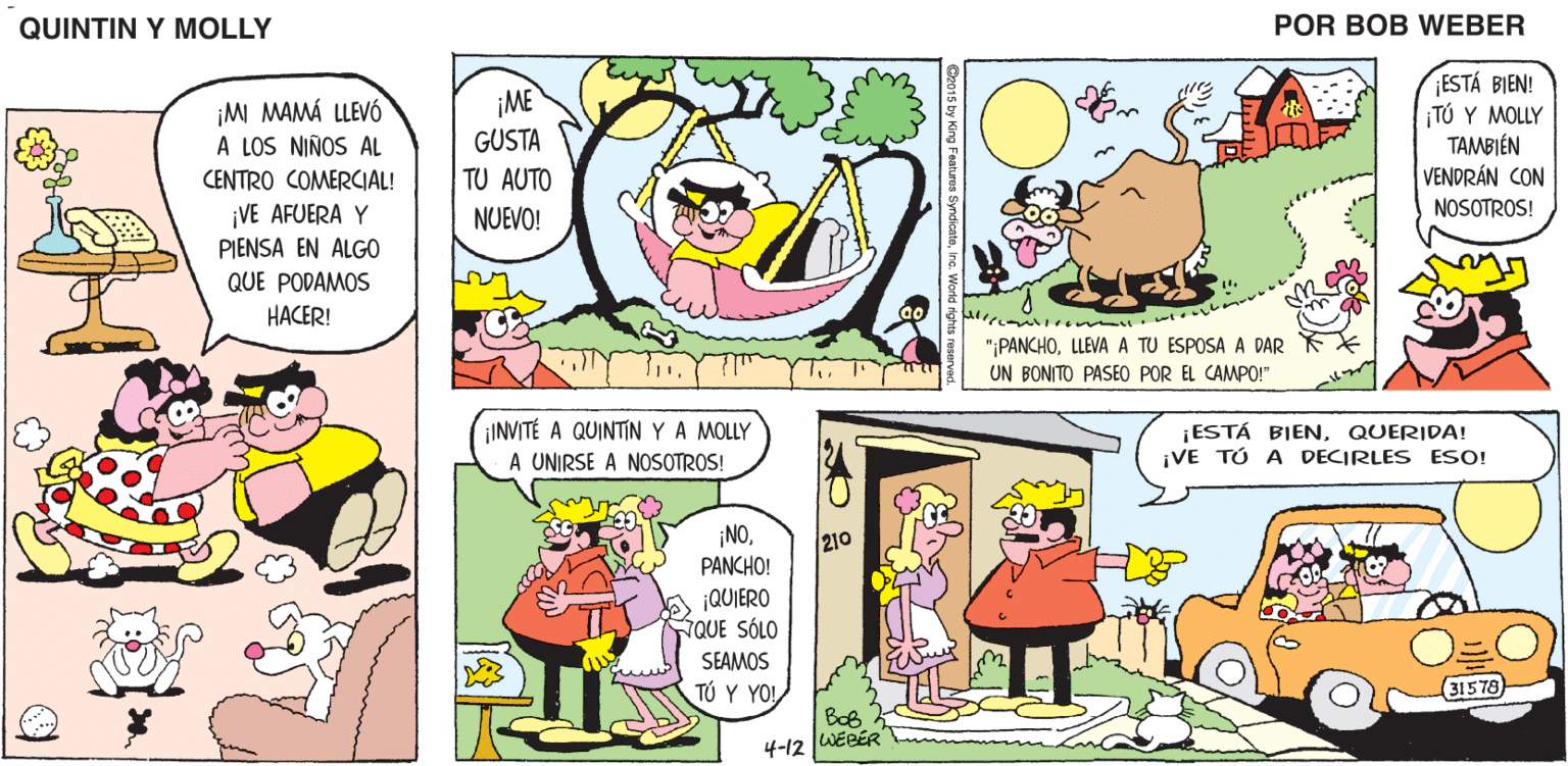 Yellow OCR: QUINTIN Y MOLLY POR BOB WEBER ESTÁ BIEN! ¡TÚ Y MOLLY TAMBIÉN VENDRÁN CON NOSOTROS! ¡M MAMÁ LLEVÓ A LOS NIÑOS AL ¡ME GUSTA CENTRO COMERCIAL! TU AUTO ¡VE AFUERA Y NUEVO! PIENSA EN ALGO QUE PODAMOS HACER! "¡PANCHOLEVA A TU ESPOSA A DAR UN BONITO PASEO POR EL CAMPO!" ¡INVITÉ A QUINTIN YA MOLLY A UNIRSE A NOSOTROS! ¡ESTÁ BIENQUERIDA! ¡VE TÚ A DECIRLES ESO! ¡NOPANCHO! 210 ¡QUIERO NQUE SÓLO SEAMOS TÓ Y YO! (31578 BoB 4-12 WEBÉR QUINTIN Y MOLLY POR BOB WEBER ESTÁ BIEN! ¡TÚ Y MOLLY TAMBIÉN VENDRÁN CON NOSOTROS! ¡M MAMÁ LLEVÓ A LOS NIÑOS AL ¡ME GUSTA CENTRO COMERCIAL! TU AUTO ¡VE AFUERA Y NUEVO! PIENSA EN ALGO QUE PODAMOS HACER! "¡PANCHOLEVA A TU ESPOSA A DAR UN BONITO PASEO POR EL CAMPO!" ¡INVITÉ A QUINTIN YA MOLLY A UNIRSE A NOSOTROS! ¡ESTÁ BIENQUERIDA! ¡VE TÚ A DECIRLES ESO! ¡NOPANCHO! 210 ¡QUIERO NQUE SÓLO SEAMOS TÓ Y YO! (31578 BoB 4-12 WEBÉR
