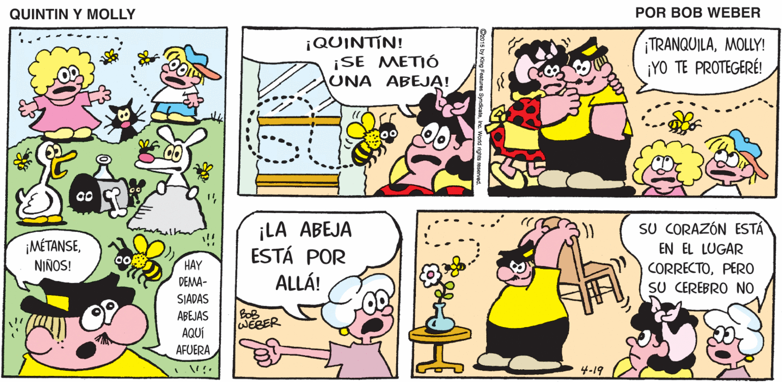 Font OCR: QUINTIN Y MOLLY POR BOB WEBER ¡QUINTIN! ¡SE METIÓ UNA ABEJA! TRANQUILAMOLLY! ¡YO TE PROTEGERÉ! 00 ¡LA ABEJA ESTÁ POR ALLÁ! SU CORAZÓN ESTÁ ¡MÉTANSENIÑOS! EN EL LUGAR HAY DEMA- SIADAS CORRECTOPERO SU CEREBRO NO BOB WEBER ABEJAS AQUÍ AFUERA 4-19 QUINTIN Y MOLLY POR BOB WEBER ¡QUINTIN! ¡SE METIÓ UNA ABEJA! TRANQUILAMOLLY! ¡YO TE PROTEGERÉ! 00 ¡LA ABEJA ESTÁ POR ALLÁ! SU CORAZÓN ESTÁ ¡MÉTANSENIÑOS! EN EL LUGAR HAY DEMA- SIADAS CORRECTOPERO SU CEREBRO NO BOB WEBER ABEJAS AQUÍ AFUERA 4-19