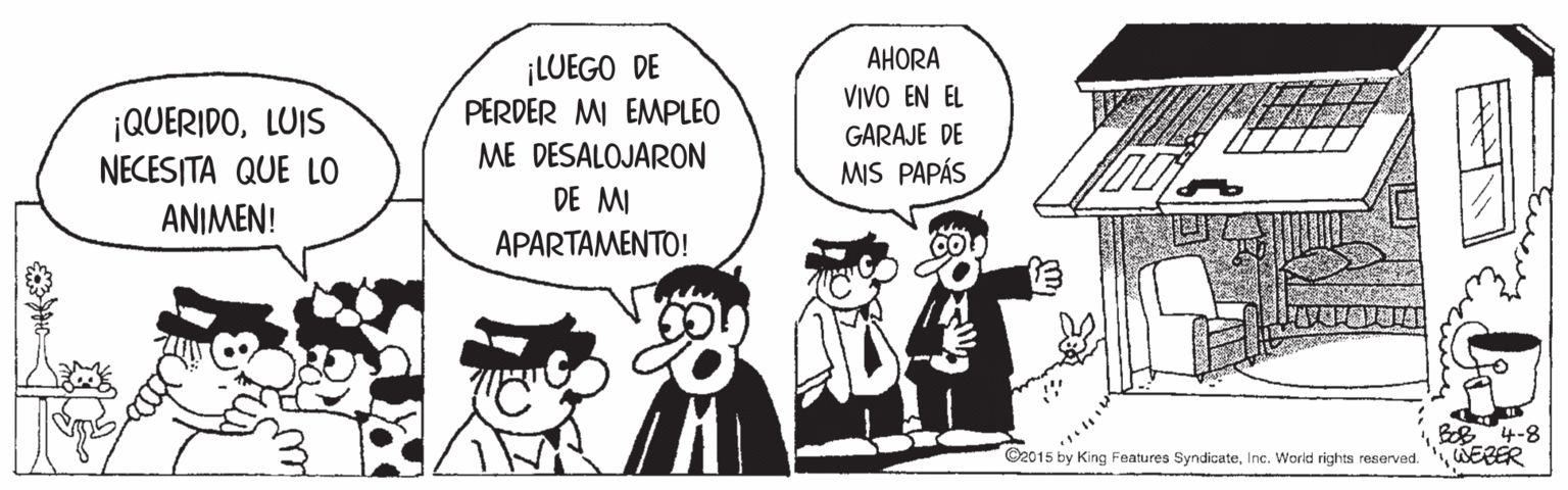 Monochrome OCR: AHORA ¡LUEGO DE PERDER MI EMPLEO VIVO EN EL ¡QUERIDOLUIS NECESITA QUE LO ANIMEN! GARAJE DE ME DESALOJARON MIS PAPÁS DE MI APARTAMENTO! B4-8 WERER ©2015 by King Features SyndicateInc. World rights reserved AHORA ¡LUEGO DE PERDER MI EMPLEO VIVO EN EL ¡QUERIDOLUIS NECESITA QUE LO ANIMEN! GARAJE DE ME DESALOJARON MIS PAPÁS DE MI APARTAMENTO! B4-8 WERER ©2015 by King Features SyndicateInc. World rights reserved