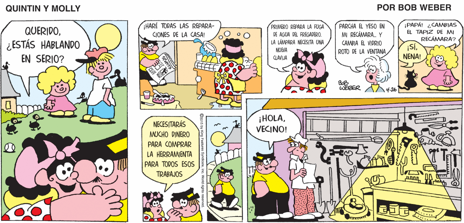 Line OCR: QUINTIN Y MOLLY POR BOB WEBER HARE TODAS LAS REPARA- PAPÁ! CAMBIAS PRIMERO REPARA LA FUGA DE AGUA DEL FREGADERO. LA LÁMPARA NECESITA UNA PARCHA EL YESO EN M RECÁMARA. Y QUERIDOEL TAPIZ DE MI RECÁMARA? CJONES DE LA CASA! ¿ESTÁS HABLANDO CAMBIA EL VIDRIO ¡SÍNENA! NUEVA ROTO DE LA VENTANA EN SERIO? CLAVIJA WEBER 14-26 ¡HOLAVECINO! NECESITARÁS MUCHO DINERO PARA COMPRAR LA HERRAMIENTA PARA TODOS ES0S TRABAJOS EJE QUINTIN Y MOLLY POR BOB WEBER HARE TODAS LAS REPARA- PAPÁ! CAMBIAS PRIMERO REPARA LA FUGA DE AGUA DEL FREGADERO. LA LÁMPARA NECESITA UNA PARCHA EL YESO EN M RECÁMARA. Y QUERIDOEL TAPIZ DE MI RECÁMARA? CJONES DE LA CASA! ¿ESTÁS HABLANDO CAMBIA EL VIDRIO ¡SÍNENA! NUEVA ROTO DE LA VENTANA EN SERIO? CLAVIJA WEBER 14-26 ¡HOLAVECINO! NECESITARÁS MUCHO DINERO PARA COMPRAR LA HERRAMIENTA PARA TODOS ES0S TRABAJOS EJE