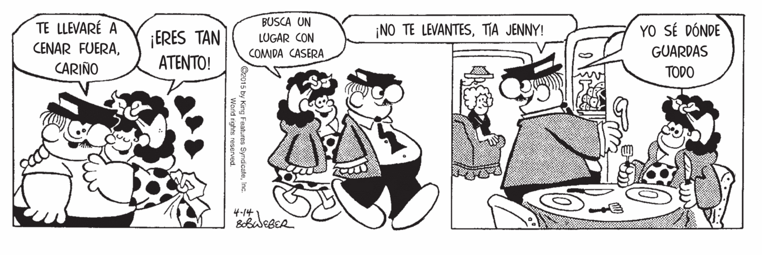 Art OCR: TE LLEVARÉ A CENAR FUERACARIÑO BUSCA UN LUGAR CON COMIDA CASERA ¡NO TE LEVANTESTIA JENNY! YO SÉ DÓNDE ¡ERES TAN GUARDAS ATENTO! TODO 4-141 @2015 by King Features SyndicateIn World rights reserved. TE LLEVARÉ A CENAR FUERACARIÑO BUSCA UN LUGAR CON COMIDA CASERA ¡NO TE LEVANTESTIA JENNY! YO SÉ DÓNDE ¡ERES TAN GUARDAS ATENTO! TODO 4-141 @2015 by King Features SyndicateIn World rights reserved.