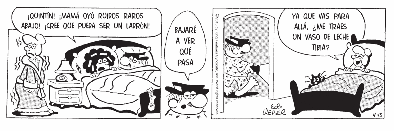 People OCR: ¡QUINTIN! ¡MAMÁ OYÓ RUIDOS RAROS ABAJO! CREE QUE PUEDA SER UN LADRÓN! YA QUE VAS PARA ALLÁ¿ME TRAES UN VASO DE LECHE BAJARÉ VER TIBIA? QUÉ PASA WERER 4-15 hy King Featuren SundicateInc. World rights reserved ¡QUINTIN! ¡MAMÁ OYÓ RUIDOS RAROS ABAJO! CREE QUE PUEDA SER UN LADRÓN! YA QUE VAS PARA ALLÁ¿ME TRAES UN VASO DE LECHE BAJARÉ VER TIBIA? QUÉ PASA WERER 4-15 hy King Featuren SundicateInc. World rights reserved