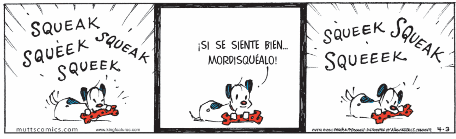 Picture frame OCR: SQUEAK SQUEAK SQUEEK SQUEAK SQUÈEK SQUEEK |SI SE SIENTE BIEN. MORDISQUÉALO! SQUEEEK muttscomics.com www.kingteaturas.com SQUEAK SQUEAK SQUEEK SQUEAK SQUÈEK SQUEEK |SI SE SIENTE BIEN. MORDISQUÉALO! SQUEEEK muttscomics.com www.kingteaturas.com