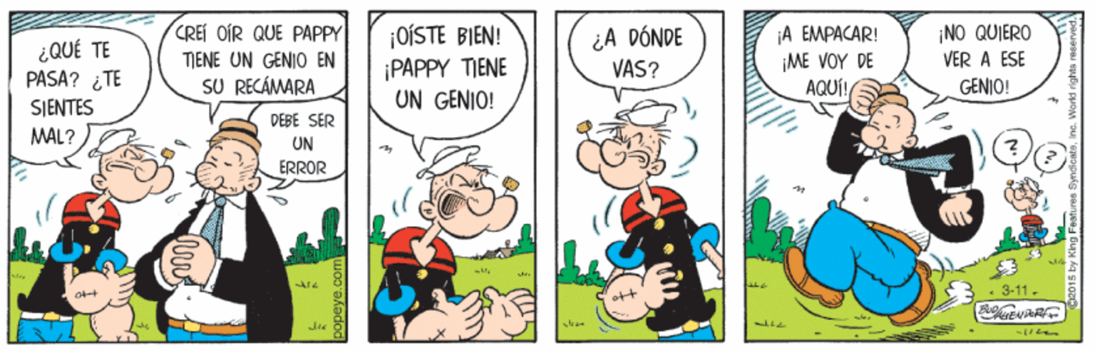 People OCR: CREI OIR QUE PAPPY TJENE UN GENIO EN SU RECÁMARA ¿A DÓNDE VAS? ¡A EMPACAR! ¡OÍSTE BIEN! ¡PAPPY TIENE UN GENIO! ¡NO QUIERO ¿QUÉ TE PASA? ¿TE VER A ESE ¡ME VOY DE AQUÍ! GENIO! SIENTES MAL? DEBE SER UN ERROR • 3-11. popeye.com CREI OIR QUE PAPPY TJENE UN GENIO EN SU RECÁMARA ¿A DÓNDE VAS? ¡A EMPACAR! ¡OÍSTE BIEN! ¡PAPPY TIENE UN GENIO! ¡NO QUIERO ¿QUÉ TE PASA? ¿TE VER A ESE ¡ME VOY DE AQUÍ! GENIO! SIENTES MAL? DEBE SER UN ERROR • 3-11. popeye.com
