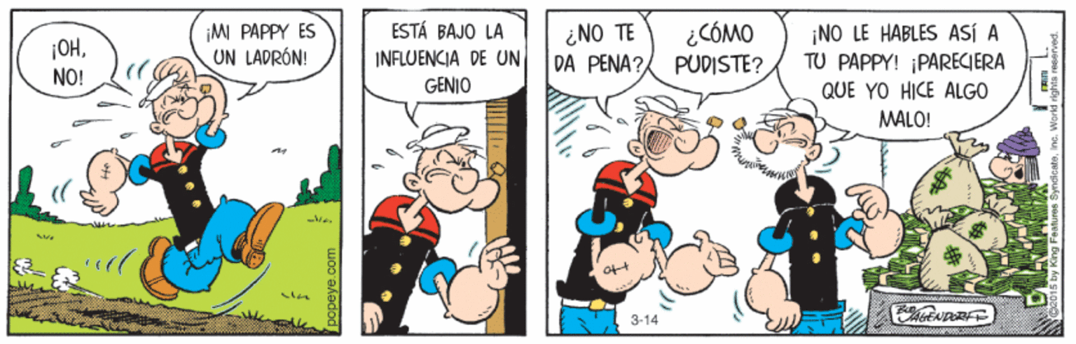 Humour OCR: ¡MI PAPPY ES UN LADRÓN! ESTÁ BAJO LA INFLUENCIA DE UN ¿NO TE DA PENA? ¿CÓMO PUDISTE? ¡NO LE HABLES ASÍ A TU PAPPY! ¡PARECIERA ¡OHNO! GENIO QUE YO HICE ALGO MALO! 3-14 popeye.com ¡MI PAPPY ES UN LADRÓN! ESTÁ BAJO LA INFLUENCIA DE UN ¿NO TE DA PENA? ¿CÓMO PUDISTE? ¡NO LE HABLES ASÍ A TU PAPPY! ¡PARECIERA ¡OHNO! GENIO QUE YO HICE ALGO MALO! 3-14 popeye.com