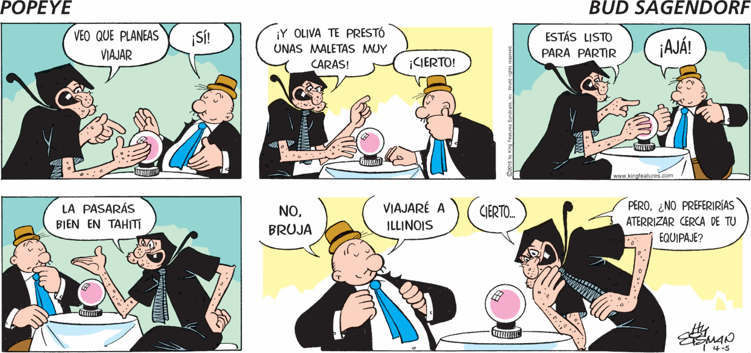 Interaction OCR: POPEYE ¡MI BOLA LO ¿ES CIERTO QUE VES EL FUTURO AHÍBRUJA? ¡TE LO MOSTRARÉ! VE TODO! Hy VEO QUE PLANEAS ¡SÍ! ¡Y OLIVA TE PRESTÓ ESTÁS LISTO ¡AJÁ! UNAS MALETAS MUY PARA PARTIR VIAJAR CARAS! CIERTO! kingleatures.com LA PASARÁS BIEN EN TAHITI VIAJARÉ A ILLINOIS PERO¿NO PREFERIRÍAS ATERRIZAR CERCA DE TU NOIERTO. BRUJA EQUIPAJE? ttunt I 4-5 POPEYE ¡MI BOLA LO ¿ES CIERTO QUE VES EL FUTURO AHÍBRUJA? ¡TE LO MOSTRARÉ! VE TODO! Hy VEO QUE PLANEAS ¡SÍ! ¡Y OLIVA TE PRESTÓ ESTÁS LISTO ¡AJÁ! UNAS MALETAS MUY PARA PARTIR VIAJAR CARAS! CIERTO! kingleatures.com LA PASARÁS BIEN EN TAHITI VIAJARÉ A ILLINOIS PERO¿NO PREFERIRÍAS ATERRIZAR CERCA DE TU NOIERTO. BRUJA EQUIPAJE? ttunt I 4-5