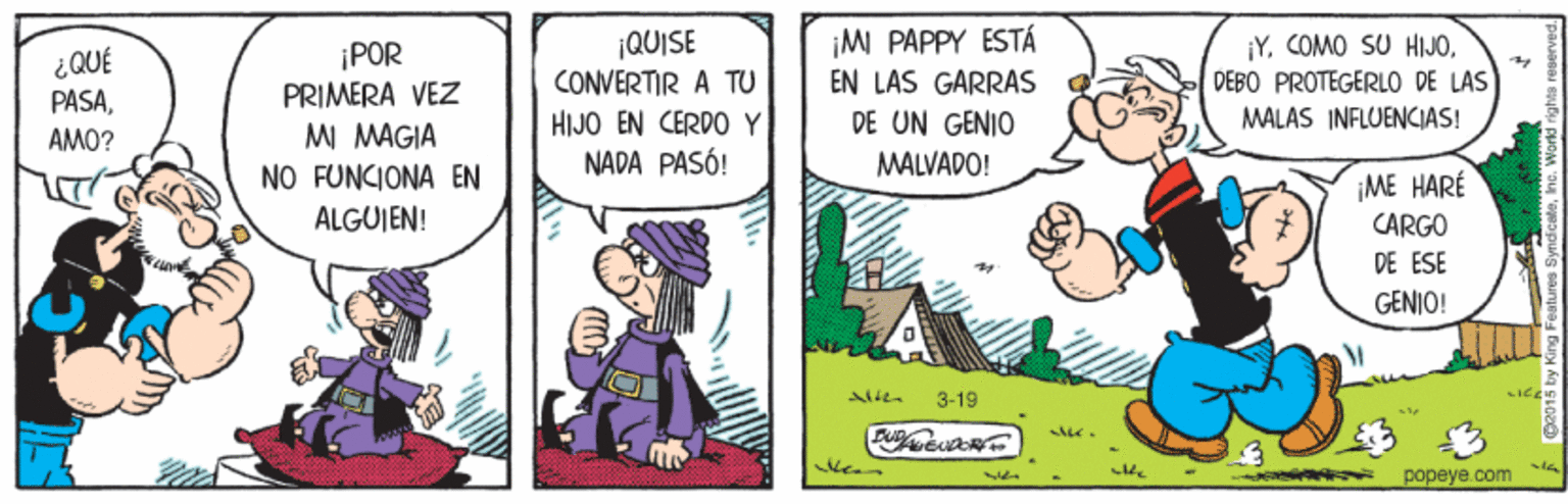 Conversation OCR: ¡POR PRIMERA VEZ MI MAGIA ¡QUISE CONVERTIR A TU HIJO EN CERDO Y NADA PASÓ! iM PAPPY ESTÁ EN LAS GARRAS DE UN GENIO Y. COMO SU HIJODEBO PROTEGERLO DE LAS MALAS INFLUENCIAS! ¿QUÉ PASAAMO? MALVADO! NO FUNCIONA EN ¡ME HARÉ ALGUJEN! CARGO DE ESE GENIO! 3-19 LICE popeye.com ¡POR PRIMERA VEZ MI MAGIA ¡QUISE CONVERTIR A TU HIJO EN CERDO Y NADA PASÓ! iM PAPPY ESTÁ EN LAS GARRAS DE UN GENIO Y. COMO SU HIJODEBO PROTEGERLO DE LAS MALAS INFLUENCIAS! ¿QUÉ PASAAMO? MALVADO! NO FUNCIONA EN ¡ME HARÉ ALGUJEN! CARGO DE ESE GENIO! 3-19 LICE popeye.com