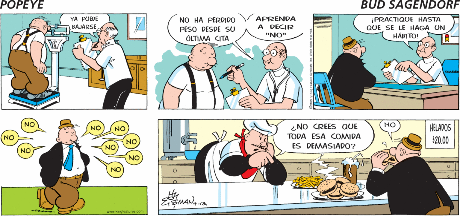 Art OCR: POPEYE ¡TENGO CITA CON EL MÉDICO! ¿CUÁL ES LA ¡PARA MI PRISA? EXAMEN ANUAL! Hy ESMAN NO HA PERDIDO PESO DESDE SU ÚLTIMA CITA APRENDA A DECIR ¡PRACTIQUE HASTA QUE SE LE HAGA UN HÁBITO! YA PUEDE BAJARSE "NO" NO ¿ NO CREES QUE NO HELADOS NO TODA ESA COMIDA ES DEMASIADO? NO $20.00 NO NO NO NO www.kingteatures.com POPEYE ¡TENGO CITA CON EL MÉDICO! ¿CUÁL ES LA ¡PARA MI PRISA? EXAMEN ANUAL! Hy ESMAN NO HA PERDIDO PESO DESDE SU ÚLTIMA CITA APRENDA A DECIR ¡PRACTIQUE HASTA QUE SE LE HAGA UN HÁBITO! YA PUEDE BAJARSE "NO" NO ¿ NO CREES QUE NO HELADOS NO TODA ESA COMIDA ES DEMASIADO? NO $20.00 NO NO NO NO www.kingteatures.com