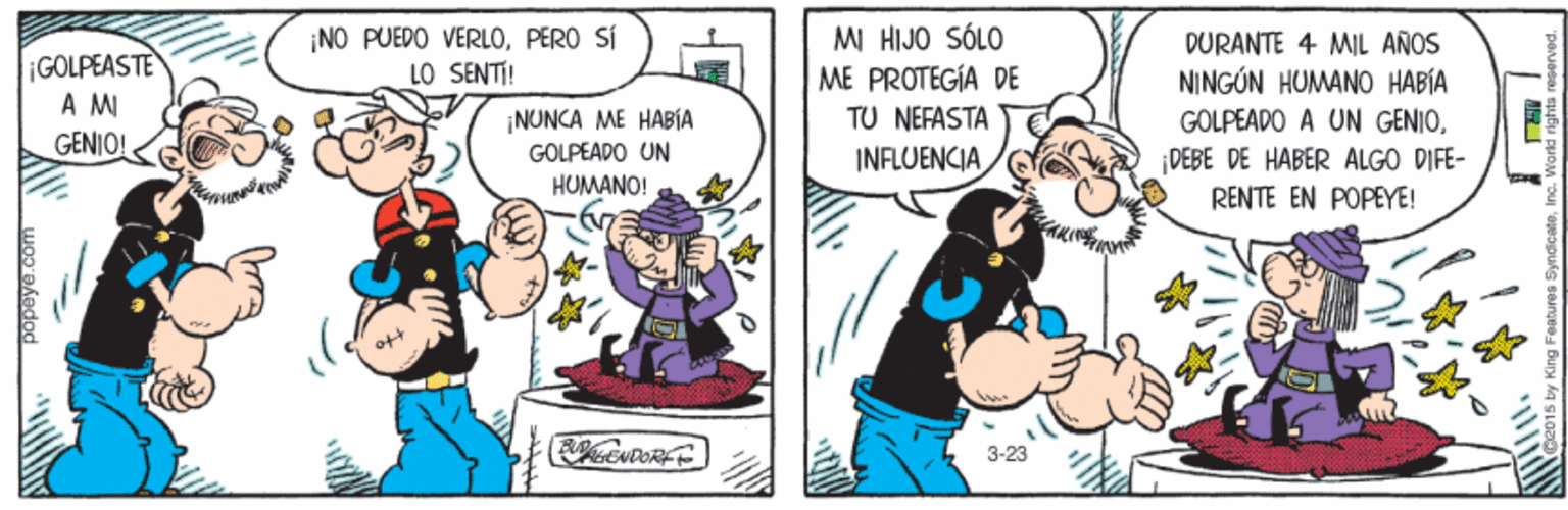 Illustration OCR: ¡GOLPEASTE A M GENIO! ¡NO PUEDO VERLOPERO SÍ LO SENTI! MI HIJO SÓLO ME PROTEGÍA DE TU NEFASTA DURANTE 4 MIL ANOS NINGÚN HUMANO HABÍA ¡NUNCA ME HABIA GOLPEADO UN GOLPEADO A UN GENIOINFLUENCIA DEBE DE HABER ALGO DIFE- RENTE EN POPYE! HUMANO! LIOT 3-23 ¡GOLPEASTE A M GENIO! ¡NO PUEDO VERLOPERO SÍ LO SENTI! MI HIJO SÓLO ME PROTEGÍA DE TU NEFASTA DURANTE 4 MIL ANOS NINGÚN HUMANO HABÍA ¡NUNCA ME HABIA GOLPEADO UN GOLPEADO A UN GENIOINFLUENCIA DEBE DE HABER ALGO DIFE- RENTE EN POPYE! HUMANO! LIOT 3-23