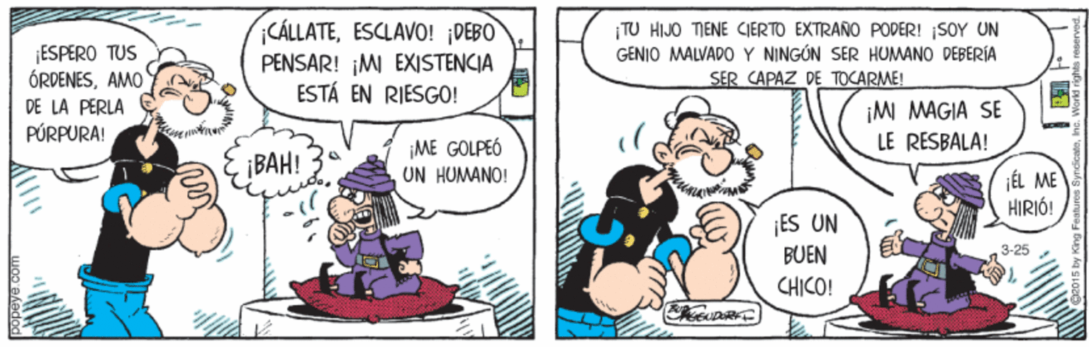 Humour OCR: ESPERO TUS ÓRDENESAMO DE LA PERLA PÚRPURA! CÁLLATEESCLAVO! ¡DEBO PENSAR! ¡MI EXISTENCIA ESTÁ EN RIESGO! |TU HIJO TIENE CIERTO EXTRARO PODER! SOY UN GENIO MALVADO Y NINGÚN SER HUMANO DEBERÍA SER CAPAZ DE TOCARME! ¡M MAGIA SE LE RESBALA! ¡BAH! ¡ME GOLPEÓ UN HUMANO! ¡ÉL ME HIRIÓ! ES UN BUEN -25 CHICO! ESPERO TUS ÓRDENESAMO DE LA PERLA PÚRPURA! CÁLLATEESCLAVO! ¡DEBO PENSAR! ¡MI EXISTENCIA ESTÁ EN RIESGO! |TU HIJO TIENE CIERTO EXTRARO PODER! SOY UN GENIO MALVADO Y NINGÚN SER HUMANO DEBERÍA SER CAPAZ DE TOCARME! ¡M MAGIA SE LE RESBALA! ¡BAH! ¡ME GOLPEÓ UN HUMANO! ¡ÉL ME HIRIÓ! ES UN BUEN -25 CHICO!