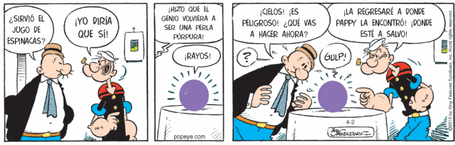 Conversation OCR: ¡HIZO QUE EL GENIO VOLVIERA A ¿SIRVIÓ EL JUGO DE ¡YO DIRÍA QUE SÍ! |CJELOS! ES PELIGROSO! ¿QUÉ VAS A HACER AHORA? ¡LA REGRESARÉ A DONDE PAPPY LA ENCONTRÓ! ¡DONDE ESTÉ A SALVO! SER UNA PERLA PÚRPURA! ESPINACAS? ¡RAYOS! GULP! 4-2 EUDOR. popeye.com y King Features Synd ¡HIZO QUE EL GENIO VOLVIERA A ¿SIRVIÓ EL JUGO DE ¡YO DIRÍA QUE SÍ! |CJELOS! ES PELIGROSO! ¿QUÉ VAS A HACER AHORA? ¡LA REGRESARÉ A DONDE PAPPY LA ENCONTRÓ! ¡DONDE ESTÉ A SALVO! SER UNA PERLA PÚRPURA! ESPINACAS? ¡RAYOS! GULP! 4-2 EUDOR. popeye.com y King Features Synd