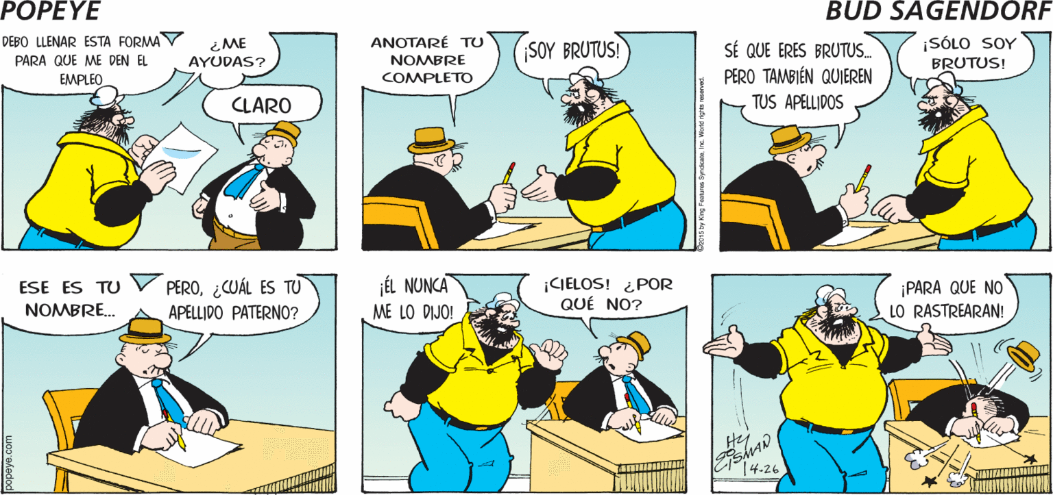 Line OCR: POPEYE ¡QUÉ NOBLE ME HACEN MUCHAS SOLICITÉ SER GUARDIA DE UN CRUCERO ESCOLAR TAREA! PREGUNTAS Hy DEBO LLENAR ESTA FORMAY PARA QUE ME DEN EL ¡SÓLO SOY BRUTUS! SÉ QUE ERES BRUTUS.. PERO TAMBIÉN QUIEREN TUS APELLIDOS ANOTARÉ TU ¿ME AYUDAS? SOY BRUTUS! NOMBRE EMPLEO COMPLETO CLARO PERO¿CUÁL ES TU APELLIDO PATERNO? jÉL NUNCA ME LO DIJO! ¡CIELOS! ¿ POR QUÉ NO? ¡PARA QUE NO LO RASTREARAN! ESE ES TU NOMBRE. Hj 14-26 bo15 by King Fetme syneaestePOPEYE ¡QUÉ NOBLE ME HACEN MUCHAS SOLICITÉ SER GUARDIA DE UN CRUCERO ESCOLAR TAREA! PREGUNTAS Hy DEBO LLENAR ESTA FORMAY PARA QUE ME DEN EL ¡SÓLO SOY BRUTUS! SÉ QUE ERES BRUTUS.. PERO TAMBIÉN QUIEREN TUS APELLIDOS ANOTARÉ TU ¿ME AYUDAS? SOY BRUTUS! NOMBRE EMPLEO COMPLETO CLARO PERO¿CUÁL ES TU APELLIDO PATERNO? jÉL NUNCA ME LO DIJO! ¡CIELOS! ¿ POR QUÉ NO? ¡PARA QUE NO LO RASTREARAN! ESE ES TU NOMBRE. Hj 14-26 bo15 by King Fetme syneaeste