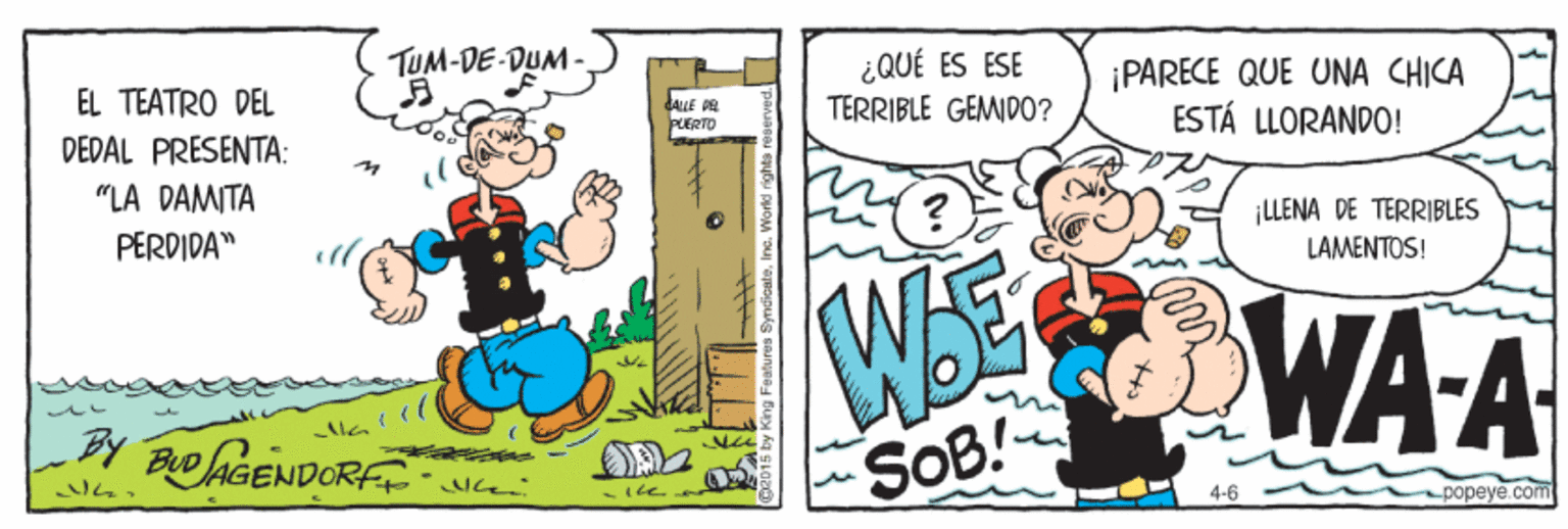 Parallel OCR: TUM-DE-DUM- ¿QUÉ ES ESE TERRIBLE GEMIDO? ¡PARECE QUE UNA CHICA ESTÁ LLORANDO! EL TEATRO DEL dALLE PE PLERTO DEDAL PRESENTA: "LA DAMITA PERDIDA" ¡LLENA DE TERRIBLES LAMENTOS! WEE WA A BY Bo AGENDORF SOB! 4-6 popeye.com • SyncicateInc. n TUM-DE-DUM- ¿QUÉ ES ESE TERRIBLE GEMIDO? ¡PARECE QUE UNA CHICA ESTÁ LLORANDO! EL TEATRO DEL dALLE PE PLERTO DEDAL PRESENTA: "LA DAMITA PERDIDA" ¡LLENA DE TERRIBLES LAMENTOS! WEE WA A BY Bo AGENDORF SOB! 4-6 popeye.com • SyncicateInc. n