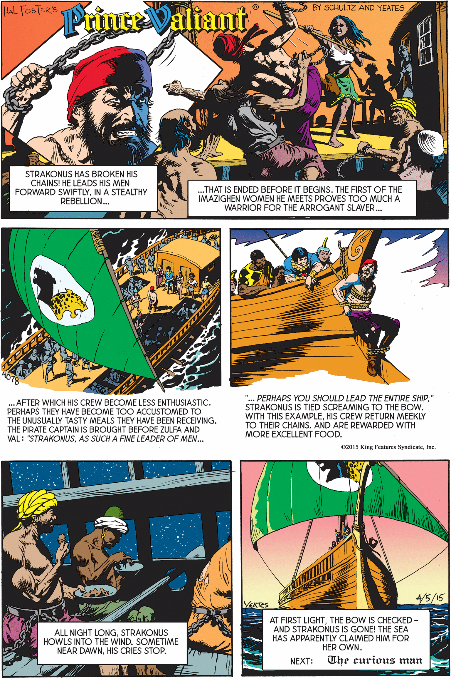 Parallel OCR: HAL FOSTER'S BY SCHULTZ AND YEATES PrinceValiant STRAKONUS HAS BROKEN HIS CHAINS! HE LEADS HIS MEN FORWARD SWIFTLYIN A STEALTHY REBELLION. .THAT IS ENDED BEFORE IT BEGINS. THE FIRST OF THE IMAZIGHEN WOMEN HE MEETS PROVES TOO MUCH A WARRIOR FOR THE ARROGANT SLAVER.. "... PERHAPS YOU SHOULD LEAD THE ENTIRE SHIP." STRAKONUS IS TIED SCREAMING TO THE BOw. WITH THIS EXAMPLEHIS CREW RETURN MEEKLY TO THEIR CHAINSAND ARE REWARDED WITH MORE EXCELLENT FOOD. ... AFTER WHICH HIS CREW BECOME LESS ENTHUSIASTIC. PERHAPS THEY HAVE BECOME TOO ACCUSTOMED TO THE UNUSUALLY TASTY MEALS THEY HAVE BEEN RECEIVING. THE PIRATE CAPTAIN IS BROUGHT BEFORE ZULFA AND VAL : "STRAKONUSAS SUCH A FINE LEADER OF MEN.. 02015 King Features SyndicateInc. 4/5/15 ATES ALL NIGHT LONGSTRAKONUS HOWLS INTO THE WIND. SOMETIME NEAR DAWNHIS CRIES STOP. AT FIRST LIGHTTHE BOW IS CHECKED - AND STRAKONUS IS GONE! THE SEA HAS APPARENTLY CLAIMED HIM FOR HER OWN. NEXT: The curious man HAL FOSTER'S BY SCHULTZ AND YEATES PrinceValiant STRAKONUS HAS BROKEN HIS CHAINS! HE LEADS HIS MEN FORWARD SWIFTLYIN A STEALTHY REBELLION. .THAT IS ENDED BEFORE IT BEGINS. THE FIRST OF THE IMAZIGHEN WOMEN HE MEETS PROVES TOO MUCH A WARRIOR FOR THE ARROGANT SLAVER.. "... PERHAPS YOU SHOULD LEAD THE ENTIRE SHIP." STRAKONUS IS TIED SCREAMING TO THE BOw. WITH THIS EXAMPLEHIS CREW RETURN MEEKLY TO THEIR CHAINSAND ARE REWARDED WITH MORE EXCELLENT FOOD. ... AFTER WHICH HIS CREW BECOME LESS ENTHUSIASTIC. PERHAPS THEY HAVE BECOME TOO ACCUSTOMED TO THE UNUSUALLY TASTY MEALS THEY HAVE BEEN RECEIVING. THE PIRATE CAPTAIN IS BROUGHT BEFORE ZULFA AND VAL : "STRAKONUSAS SUCH A FINE LEADER OF MEN.. 02015 King Features SyndicateInc. 4/5/15 ATES ALL NIGHT LONGSTRAKONUS HOWLS INTO THE WIND. SOMETIME NEAR DAWNHIS CRIES STOP. AT FIRST LIGHTTHE BOW IS CHECKED - AND STRAKONUS IS GONE! THE SEA HAS APPARENTLY CLAIMED HIM FOR HER OWN. NEXT: The curious man