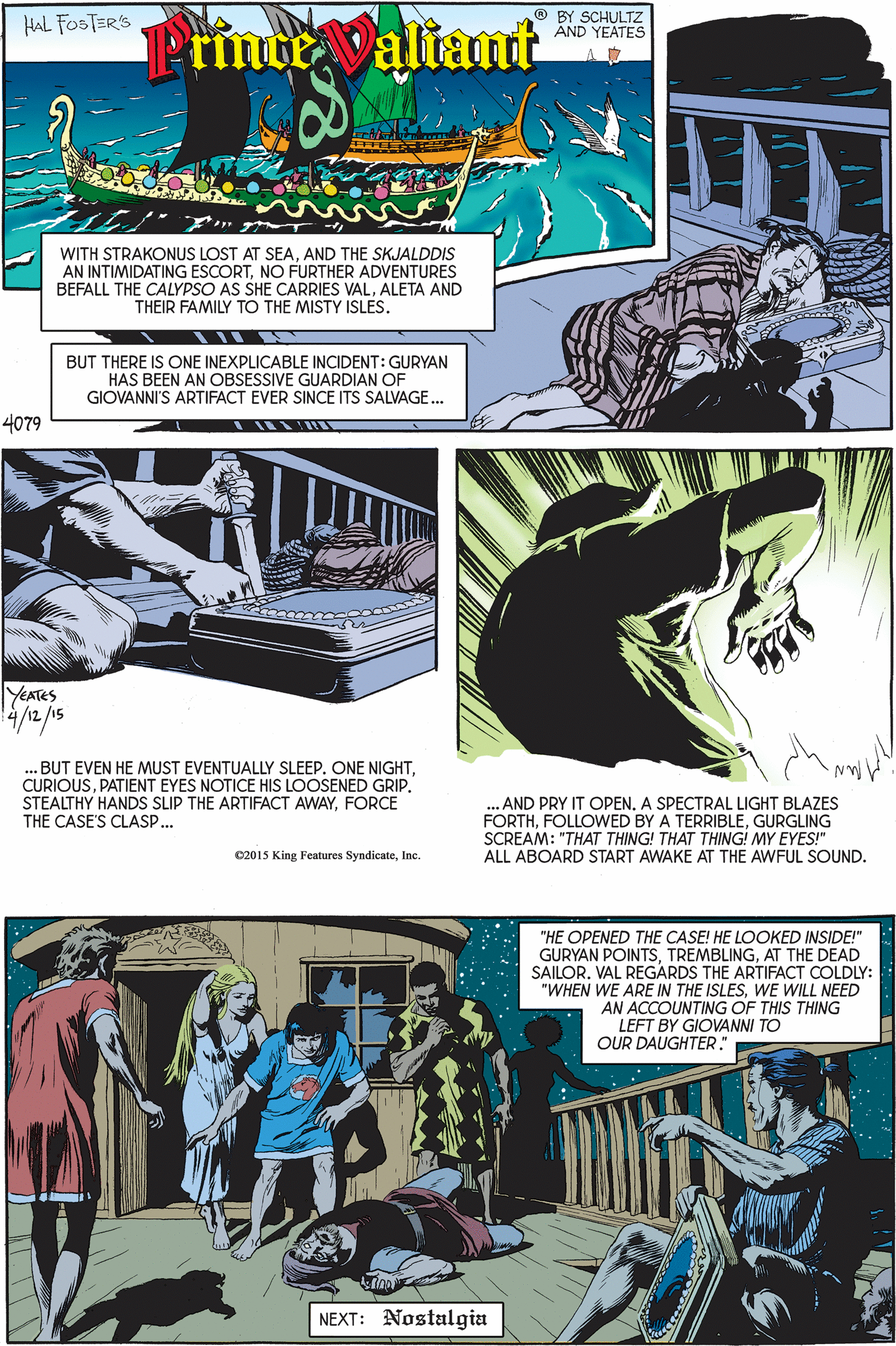 Adaptation OCR: HAL FOSTERS ® BY SCHULTZ AND YEATES rmce altant WITH STRAKONUS LOST AT SEAAND THE SKJALDDIS AN INTIMIDATING ESCORTNO FURTHER ADVENTURES BEFALL THE CALYPSO AS SHE CARRIES VALALETA AND THEIR FAMILY TO THE MISTY ISLES. BUT THERE IS ONE INEXPLICABLE INCIDENT: GURYAN HAS BEEN AN OBSESSIVE GUARDIAN OF GIOVANNI'S ARTIFACT EVER SINCE ITS SALVAGE. 4079 YEATES 4/12/15 BUT EVEN HE MUST EVENTUALLY SLEEP. ONE NIGHTPATIENT EYES NOTICE HIS LOOSENED GRIP. STEALTHY HANDS SLIP THE ARTIFACT AWAYFORCE THE CASE'S CLASP... AND PRY IT OPENA SPECTRAL LIGHT BLAZES FORTHGURGLING SCREAM: "THAT THING! THAT THING! MY EYES!" ALL ABOARD START AWAKE AT THE AWFUL SOUND. C2015 King Features SyndicateInc. "HE OPENED THE CASE! HE LOOKED INSIDE!" GURYAN POINTSAT THE DEAD SAILOR. VAL REGARDS THE ARTIFACT COLDLY: ARE IN THE ISLESWE WILL NEED AN ACCOUNTING OF THIS THING LEFT BY GIOVANNI TO OUR DAUGHTER." "WHEN NEXT: Nostalgia HAL FOSTERS ® BY SCHULTZ AND YEATES rmce altant WITH STRAKONUS LOST AT SEAAND THE SKJALDDIS AN INTIMIDATING ESCORTNO FURTHER ADVENTURES BEFALL THE CALYPSO AS SHE CARRIES VALALETA AND THEIR FAMILY TO THE MISTY ISLES. BUT THERE IS ONE INEXPLICABLE INCIDENT: GURYAN HAS BEEN AN OBSESSIVE GUARDIAN OF GIOVANNI'S ARTIFACT EVER SINCE ITS SALVAGE. 4079 YEATES 4/12/15 BUT EVEN HE MUST EVENTUALLY SLEEP. ONE NIGHTPATIENT EYES NOTICE HIS LOOSENED GRIP. STEALTHY HANDS SLIP THE ARTIFACT AWAYFORCE THE CASE'S CLASP... AND PRY IT OPENA SPECTRAL LIGHT BLAZES FORTHFOLLOWED BY A TERRIBLEGURGLING SCREAM: "THAT THING! THAT THING! MY EYES!" ALL ABOARD START AWAKE AT THE AWFUL SOUND. C2015 King Features SyndicateInc. "HE OPENED THE CASE! HE LOOKED INSIDE!" GURYAN POINTSAT THE DEAD SAILOR. VAL REGARDS THE ARTIFACT COLDLY: ARE IN THE ISLESWE WILL NEED AN ACCOUNTING OF THIS THING LEFT BY GIOVANNI TO OUR DAUGHTER." "WHEN NEXT: Nostalgia