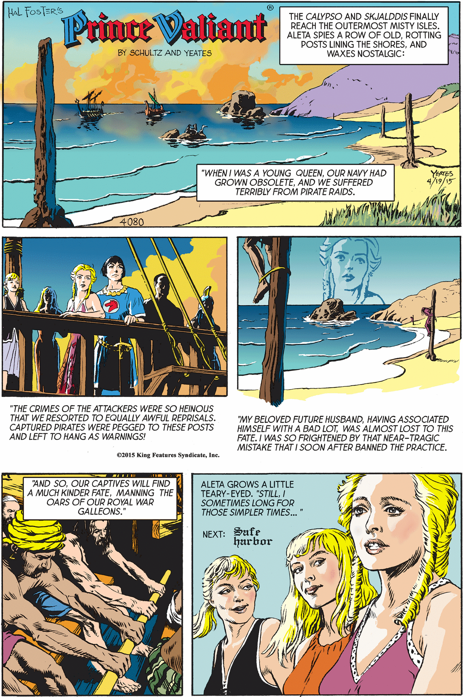 Comics OCR: HAL FOSTER'S Prince Valiant THE CALYPSO AND SKJALDDIS FINALLY REACH THE OUTERMOST MISTY ISLES. ALETA SPIES A ROW OF OLDROTTING POSTS LINING THE SHORESAND WAXES NOSTALGIC: BY SCHULTZ AND YEATES "WHEN I WAS A YOUNG QUEENOUR NAVY HAD GROWN OBSOLETEAND WE SUFFERED TERRIBLY FROM PIRATE RAIDS. YEATES 4/19/15 4080 "THE CRIMES OF THE ATTACKERS WERE SO HEINOUS THAT WE RESORTED TO EQUALLY AWFUL REPRISALS. CAPTURED PIRATES WERE PEGGED TO THESE POSTS AND LEFT TO HANG AS WARNINGS! "MY BELOVED FUTURE HUSBANDHAVING ASSOCIATED HIMSELF WITH A BAD LOTWAS ALMOST LOST TO THIS FATE. I WAS SO FRIGHTENED BY THAT NEAR-TRAGIC MISTAKE THAT I SOON AFTER BANNED THE PRACTICE. C2015 King Features SyndicateIne. "AND SOOUR CAPTIVES WILL FIND A MUCH KINDER FATEMANNING THE OARS OF OUR ROYAL WAR GALLEONS." ALETA GROWS A LITTLE TEARY-EYED. "STILLI SOMETIMES LONG FOR THOSE SIMPLER TIMES." NEXT: Safe harbor HAL FOSTER'S Prince Valiant THE CALYPSO AND SKJALDDIS FINALLY REACH THE OUTERMOST MISTY ISLES. ALETA SPIES A ROW OF OLDROTTING POSTS LINING THE SHORESAND WAXES NOSTALGIC: BY SCHULTZ AND YEATES "WHEN I WAS A YOUNG QUEENOUR NAVY HAD GROWN OBSOLETEAND WE SUFFERED TERRIBLY FROM PIRATE RAIDS. YEATES 4/19/15 4080 "THE CRIMES OF THE ATTACKERS WERE SO HEINOUS THAT WE RESORTED TO EQUALLY AWFUL REPRISALS. CAPTURED PIRATES WERE PEGGED TO THESE POSTS AND LEFT TO HANG AS WARNINGS! "MY BELOVED FUTURE HUSBANDHAVING ASSOCIATED HIMSELF WITH A BAD LOTWAS ALMOST LOST TO THIS FATE. I WAS SO FRIGHTENED BY THAT NEAR-TRAGIC MISTAKE THAT I SOON AFTER BANNED THE PRACTICE. C2015 King Features SyndicateIne. "AND SOOUR CAPTIVES WILL FIND A MUCH KINDER FATEMANNING THE OARS OF OUR ROYAL WAR GALLEONS." ALETA GROWS A LITTLE TEARY-EYED. "STILLI SOMETIMES LONG FOR THOSE SIMPLER TIMES." NEXT: Safe harbor
