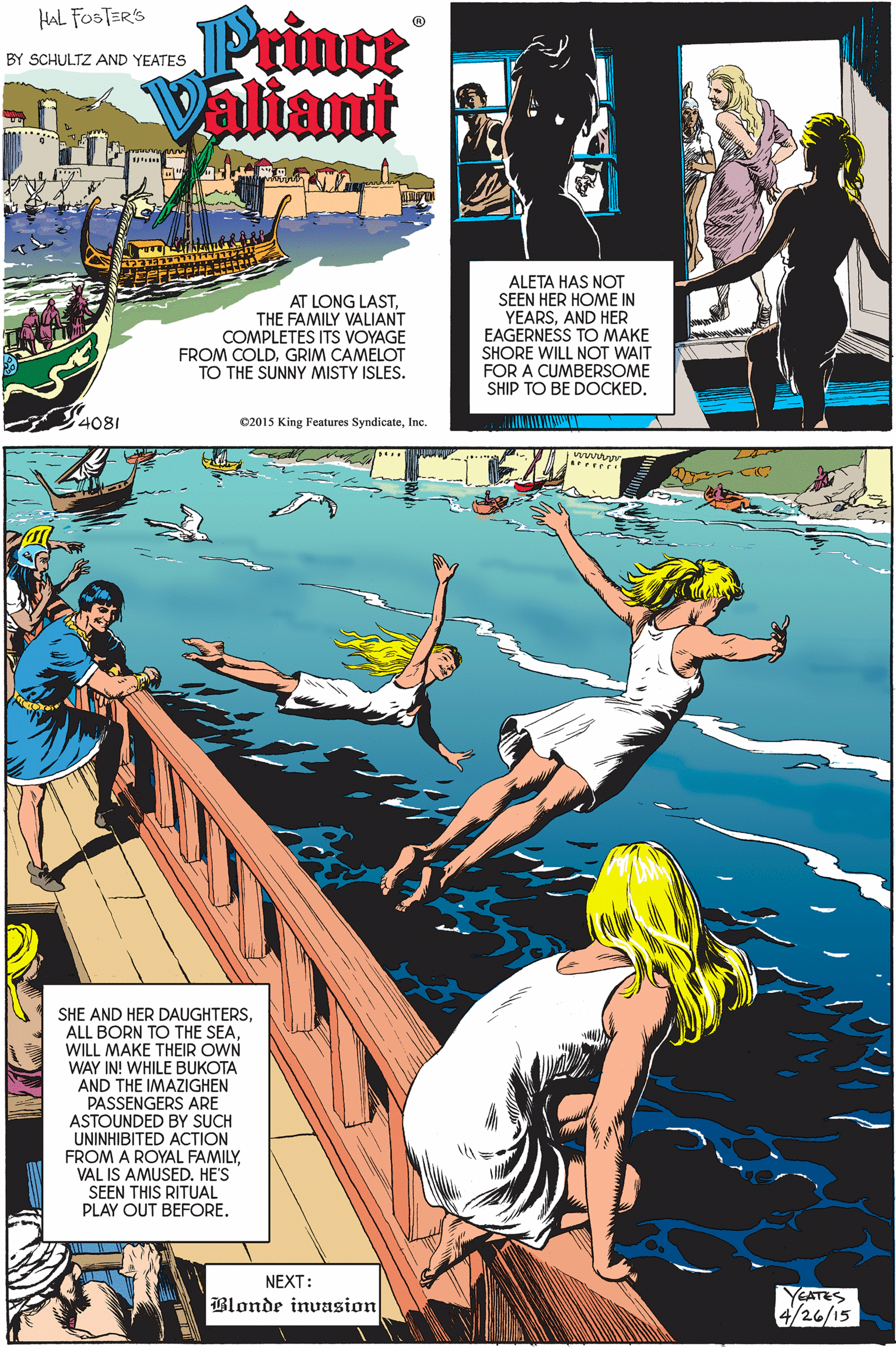 Illustration OCR: Prince aliant HAL FOSTERS BY SCHULTZ AND YEATES AT LONG LAST. THE FAMILY VALIANT COMPLETES ITS VOYAGE FROM COLDGRIM CAMELOT TO THE SUNNY MISTY ISLES. ALETA HAS NOT SEEN HER HOME IN YEARSAND HER EAGERNESS TO MAKE SHORE WILL NOT WAIT FOR A CUMBERSOME SHIP TO BE DOCKED. 4081 02015 King Features SyndicateInc. SHE AND HER DAUGHTERSWILL MAKE THEIR OWN WAY IN! WHILE BUKOTA AND THE IMAZIGHEN PASSENGERS ARE ASTOUNDED BY SUCH UNINHIBITED ACTION FROM A ROYAL FAMILYVAL IS AMUSED. HE'S SEEN THIS RITUAL PLAY OUT BEFORE. NEXT: Blonde invasion YEATES 4/26/15 Prince aliant HAL FOSTERS BY SCHULTZ AND YEATES AT LONG LAST. THE FAMILY VALIANT COMPLETES ITS VOYAGE FROM COLDGRIM CAMELOT TO THE SUNNY MISTY ISLES. ALETA HAS NOT SEEN HER HOME IN YEARSAND HER EAGERNESS TO MAKE SHORE WILL NOT WAIT FOR A CUMBERSOME SHIP TO BE DOCKED. 4081 02015 King Features SyndicateInc. SHE AND HER DAUGHTERSALL BORN TO THE SEAWILL MAKE THEIR OWN WAY IN! WHILE BUKOTA AND THE IMAZIGHEN PASSENGERS ARE ASTOUNDED BY SUCH UNINHIBITED ACTION FROM A ROYAL FAMILYVAL IS AMUSED. HE'S SEEN THIS RITUAL PLAY OUT BEFORE. NEXT: Blonde invasion YEATES 4/26/15