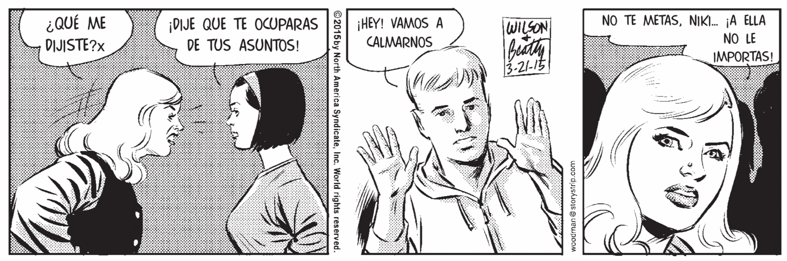 Art OCR: NO TE METASNIKI. jA ELLA ¿QUÉ ME DIJISTE?x ¡DIJE QUE TE OCUPARAS DE TUS ASUNTOS! ¡HEY! VAMOS A CALMARNOS WILSON NO LE IMPORTAS! 3-21-15 woodman@storystrip.com @2015by North America SyndicateInc. World rights reserved NO TE METASNIKI. jA ELLA ¿QUÉ ME DIJISTE?x ¡DIJE QUE TE OCUPARAS DE TUS ASUNTOS! ¡HEY! VAMOS A CALMARNOS WILSON NO LE IMPORTAS! 3-21-15 woodman@storystrip.com @2015by North America SyndicateInc. World rights reserved