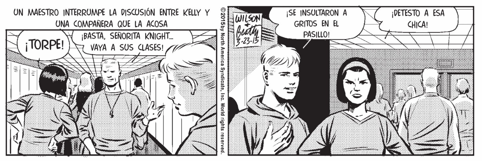 Font OCR: UN MAESTRO INTERRUMPE LA DISCUSIÓN ENTRE KELLY Y WILSON ¡SE INSULTARON A GRITOS EN EL ¡DETESTO A ESA CHICA! UNA COMPAÑERA QUE LA ACOSA PASILLO! ¡TORPE! ¡BASTASEÑORITA KNIGHT. VAYA A SUS CLASES! 3-23-15 ©2015 by North America SyndicateInc. World rights reserved. UN MAESTRO INTERRUMPE LA DISCUSIÓN ENTRE KELLY Y WILSON ¡SE INSULTARON A GRITOS EN EL ¡DETESTO A ESA CHICA! UNA COMPAÑERA QUE LA ACOSA PASILLO! ¡TORPE! ¡BASTASEÑORITA KNIGHT. VAYA A SUS CLASES! 3-23-15 ©2015 by North America SyndicateInc. World rights reserved.