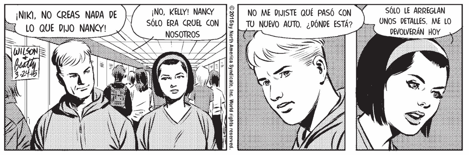 Cartoon OCR: SÓLO LE ARREGLAN ¡NIKINO CREAS NADA DE LO QUE DIJO NANCY! ¡NOKELLY! NANCY SÓLO ERA CRUEL CON NO ME DIJISTE QUÉ PASÓ CON TU NUEVO AUTO. ¿DÓNDE ESTÁ? UNOS DETALLES. ME LO NOSOTROS DEVOLVERÁN HOY WILSON 3.245 © 2015 by North America SyndicateInc. World rights reserved. SÓLO LE ARREGLAN ¡NIKINO CREAS NADA DE LO QUE DIJO NANCY! ¡NOKELLY! NANCY SÓLO ERA CRUEL CON NO ME DIJISTE QUÉ PASÓ CON TU NUEVO AUTO. ¿DÓNDE ESTÁ? UNOS DETALLES. ME LO NOSOTROS DEVOLVERÁN HOY WILSON 3.245 © 2015 by North America SyndicateInc. World rights reserved.