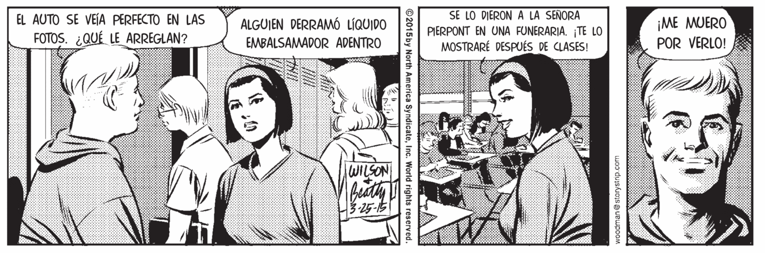 Mammal OCR: SE LO DIERON A LA SEÑORA PIERPONT EN UNA FUNERARIA. ¡TE LO MOSTRARÉ DESPUÉS DE CLASES! EL AUTO SE VEÍA PERFECTO EN LAS ALGUJEN DERRAMÓ LÍQUIDO EMBALSAMADOR ADENTRO ¡ME MUERO POR VERLO! FOTOS. ¿QUÉ LE ARREGLAN? WILSON H3-25-15 woodman@storystrip.com © 2015 by North America SyndicateInc. World rights reserved. SE LO DIERON A LA SEÑORA PIERPONT EN UNA FUNERARIA. ¡TE LO MOSTRARÉ DESPUÉS DE CLASES! EL AUTO SE VEÍA PERFECTO EN LAS ALGUJEN DERRAMÓ LÍQUIDO EMBALSAMADOR ADENTRO ¡ME MUERO POR VERLO! FOTOS. ¿QUÉ LE ARREGLAN? WILSON H3-25-15 woodman@storystrip.com © 2015 by North America SyndicateInc. World rights reserved.