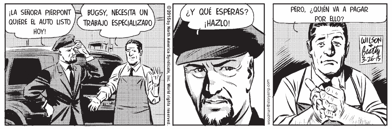 Art OCR: PERO¿QUIÉN VA A PAGAR ¡LA SEÑORA PIERPONT QUIERE EL AUTO LISTO BUGSYNECESITA UN TRABAJO ESPECIALIZADO ¿Y QUÉ ESPERAS? ¡HAZLO! POR ELLO? HOY! WILSON 3-26-15 ©2015 by North America SyndicateInc. World rights res PERO¿QUIÉN VA A PAGAR ¡LA SEÑORA PIERPONT QUIERE EL AUTO LISTO BUGSYNECESITA UN TRABAJO ESPECIALIZADO ¿Y QUÉ ESPERAS? ¡HAZLO! POR ELLO? HOY! WILSON 3-26-15 ©2015 by North America SyndicateInc. World rights res
