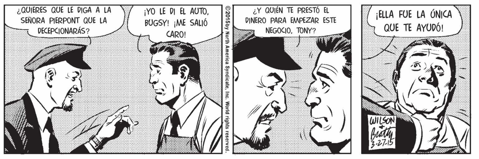 Mouth OCR: ¿QUIERES QUE LE DIGA A LA SEÑORA PIERPONT QUE LA DECEPCIONARÁS? ¡YO LE DI EL AUTOBUGSY! ¡ME SALIÓ ¿Y QUIÉN TE PRESTÓ EL DINERO PARA EMPEZAR ESTE ¡ELLA FUE LA ÚNICA QUE TE AYUDÓ! NEGOCIOTONY? CARO! WILSON 327.5 ©2015by North America SyndicateInc. World rights reserved. ¿QUIERES QUE LE DIGA A LA SEÑORA PIERPONT QUE LA DECEPCIONARÁS? ¡YO LE DI EL AUTOBUGSY! ¡ME SALIÓ ¿Y QUIÉN TE PRESTÓ EL DINERO PARA EMPEZAR ESTE ¡ELLA FUE LA ÚNICA QUE TE AYUDÓ! NEGOCIOTONY? CARO! WILSON 327.5 ©2015by North America SyndicateInc. World rights reserved.
