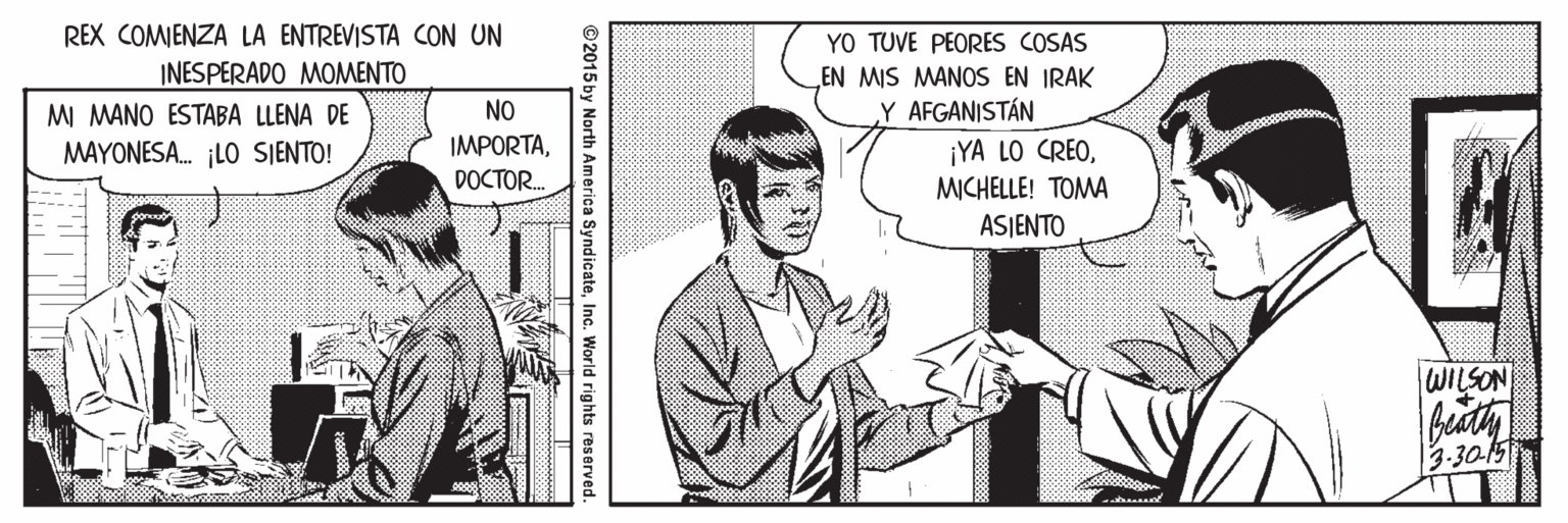 Comic book OCR: REX COMIENZA LA ENTREVISTA CON UN YO TUVE PEORES COSAS EN MIS MANOS EN IRAK Y AFGANISTÁN INESPERADO MOMENTO MI MANO ESTABA LLENA DE NO IMPORTAMICHELLE! TOMA MAYONESA. ¡LO SIENTO! DOCTOR. ASJENTO WILSON 3.30-15 2015 by North America SyndicateInc. World rights reserved. REX COMIENZA LA ENTREVISTA CON UN YO TUVE PEORES COSAS EN MIS MANOS EN IRAK Y AFGANISTÁN INESPERADO MOMENTO MI MANO ESTABA LLENA DE NO IMPORTA¡YA LO CREOMICHELLE! TOMA MAYONESA. ¡LO SIENTO! DOCTOR. ASJENTO WILSON 3.30-15 2015 by North America SyndicateInc. World rights reserved.