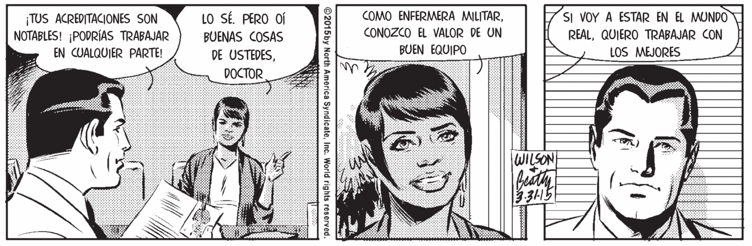 Organism OCR: COMO ENFERMERA MILITARSI VOY A ESTAR EN EL MUNDO REALQUIERO TRABAJAR CON LOS MEJORES LO SÉ. PERO OÍ TUS ACREDITACIONES SON NOTABLES! PODRÍAS TRABAJAR EN CUALQUIER PARTE! BUENAS COSAS CONOZCO EL VALOR DE UN BUEN EQUIPO DE USTEDESDOCTOR WILSON buth 315 ©2015by North America SyndicateInc. World rights reserved. COMO ENFERMERA MILITARSI VOY A ESTAR EN EL MUNDO REALQUIERO TRABAJAR CON LOS MEJORES LO SÉ. PERO OÍ TUS ACREDITACIONES SON NOTABLES! PODRÍAS TRABAJAR EN CUALQUIER PARTE! BUENAS COSAS CONOZCO EL VALOR DE UN BUEN EQUIPO DE USTEDESDOCTOR WILSON buth 315 ©2015by North America SyndicateInc. World rights reserved.