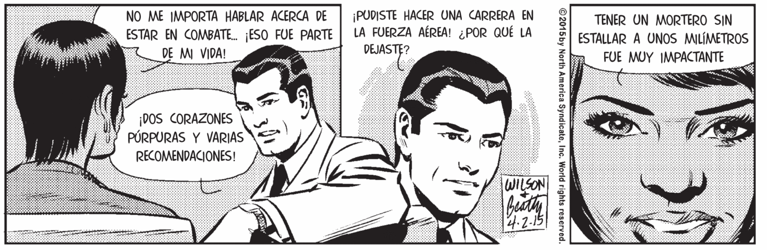 Cartoon OCR: NO ME IMPORTA HABLAR ACERCA DE ¡PUDISTE HACER UNA CARRERA EN LA FUERZA AÉREA! ¿POR QUÉ LA TENER UN MORTERO SIN ESTAR EN COMBATE. ESO FUE PARTE DE MI VIDA! ESTALLAR A UNOS MILÍMETROS DEJASTE? FUE MUY IMPACTANTE ¡DOS CORAZONES PÚRPURAS Y VARIAS RECOMENDACIONES! WILSON 4.2-15 ©2015 by North America SyndicateInc. World rights reserved NO ME IMPORTA HABLAR ACERCA DE ¡PUDISTE HACER UNA CARRERA EN LA FUERZA AÉREA! ¿POR QUÉ LA TENER UN MORTERO SIN ESTAR EN COMBATE. ESO FUE PARTE DE MI VIDA! ESTALLAR A UNOS MILÍMETROS DEJASTE? FUE MUY IMPACTANTE ¡DOS CORAZONES PÚRPURAS Y VARIAS RECOMENDACIONES! WILSON 4.2-15 ©2015 by North America SyndicateInc. World rights reserved