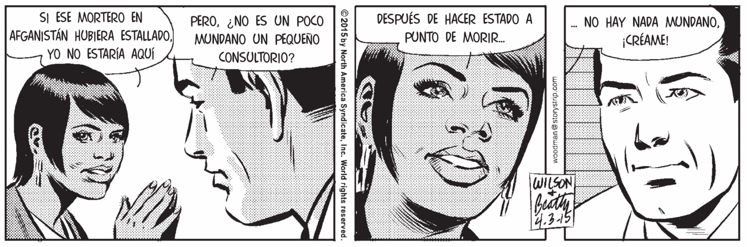 Eye OCR: SI ESE MORTERO EN AFGANISTÁN HUBIERA ESTALLADOYO NO ESTARÍA AQUÍ PERO¿NO ES UN POCO MUNDANO UN PEQUEÑO DESPUÉS DE HACER ESTADO A PUNTO DE MORIR. NO HAY NADA MUNDANO¡CRÉAME! CONSULTORIO? WILSON beaty 4.3-15 © 2015 by North America SyndicateInc. World rights reserved. SI ESE MORTERO EN AFGANISTÁN HUBIERA ESTALLADOYO NO ESTARÍA AQUÍ PERO¿NO ES UN POCO MUNDANO UN PEQUEÑO DESPUÉS DE HACER ESTADO A PUNTO DE MORIR. NO HAY NADA MUNDANO¡CRÉAME! CONSULTORIO? WILSON beaty 4.3-15 © 2015 by North America SyndicateInc. World rights reserved.