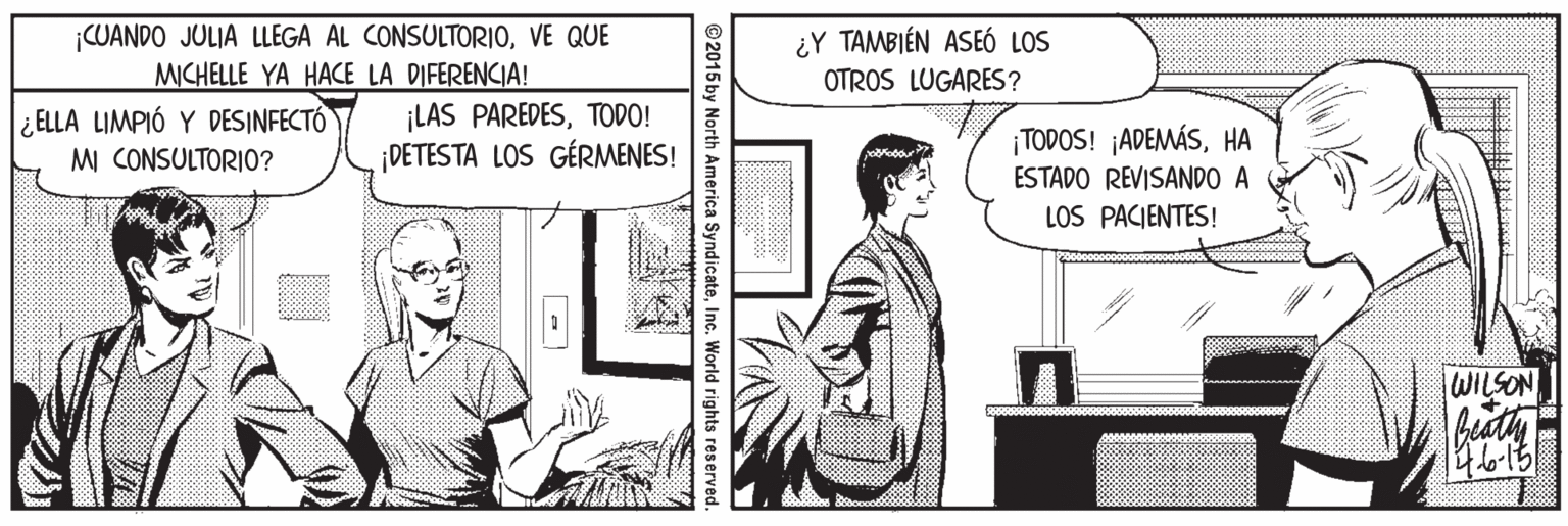 Parallel OCR: CUANDO JULIA LLEGA AL CONSULTORIOVE QUE MICHELLE YA HACE LA DIFERENCIA! ¿Y TAMBIÉN ASEÓ LOS OTROS LUGARES? ¡LAS PAREDESTODO! ¡DETESTA LOS GÉRMENES! ¿ ELLA LIMPIÓ Y DESINFECTÓ ¡TODOS! ¡ADEMÁSHA ESTADO REVISANDO A LOS PACJENTES! M CONSULTORIO? WILSON bistly 2015 by North America SyndicateInc. World rights reserved. CUANDO JULIA LLEGA AL CONSULTORIOVE QUE MICHELLE YA HACE LA DIFERENCIA! ¿Y TAMBIÉN ASEÓ LOS OTROS LUGARES? ¡LAS PAREDESTODO! ¡DETESTA LOS GÉRMENES! ¿ ELLA LIMPIÓ Y DESINFECTÓ ¡TODOS! ¡ADEMÁSHA ESTADO REVISANDO A LOS PACJENTES! M CONSULTORIO? WILSON bistly 2015 by North America SyndicateInc. World rights reserved.