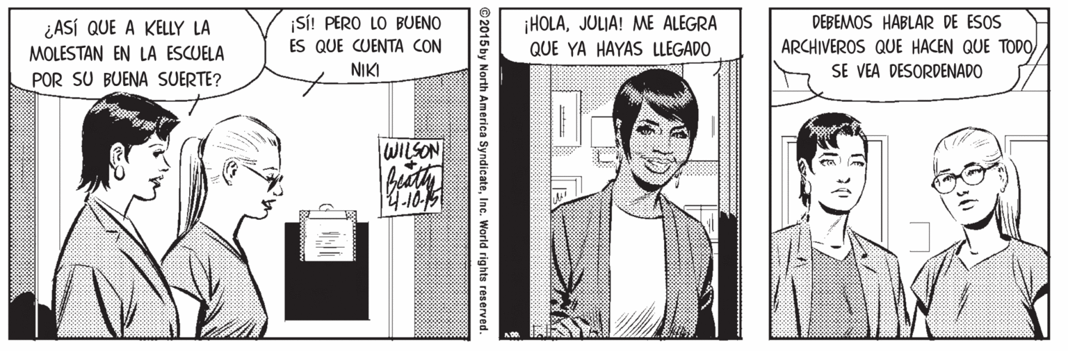 Illustration OCR: ¡HOLAJULIA! ME ALEGRA QUE YA HAYAS LLEGADO ¿ASÍ QUE A KELLY LA ¡S! PERO LO BUENO DEBEMOS HABLAR DE ESOS ES QUE CUENTA CON MOLESTAN EN LA ESCUELA POR SU BUENA SUERTE? ARCHIVEROS QUE HACEN QUE TODOSE VEA DESORDENADO NIKI WILSON © 2015 by North America SyndicateInc. World rights reserved. ¡HOLAJULIA! ME ALEGRA QUE YA HAYAS LLEGADO ¿ASÍ QUE A KELLY LA ¡S! PERO LO BUENO DEBEMOS HABLAR DE ESOS ES QUE CUENTA CON MOLESTAN EN LA ESCUELA POR SU BUENA SUERTE? ARCHIVEROS QUE HACEN QUE TODOSE VEA DESORDENADO NIKI WILSON © 2015 by North America SyndicateInc. World rights reserved.