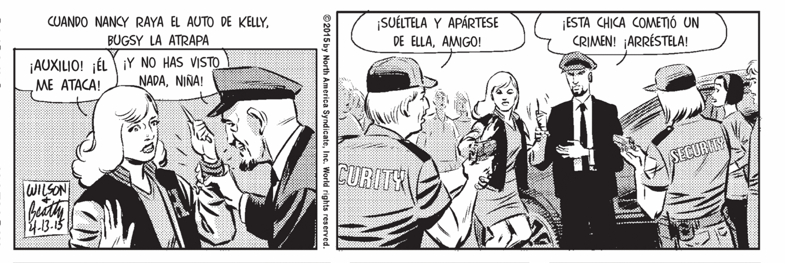 Illustration OCR: CUANDO NANCY RAYA EL AUTO DE KELLY¡SUÉLTELA Y APÁRTESE ESTA CHICA COMETIÓ UN CRIMEN! ¡ARRÉSTELA! BUGSY LA ATRAPA DE ELLAAMIGO! ¡AUXILIO! ¡ÉL iY NO HAS VISTO ME ATACA! NADANIÑA! CURITY SECURITY |WILSON 4.13.15 ©2015 by North America SyndicateInc. World rights reserved. CUANDO NANCY RAYA EL AUTO DE KELLY¡SUÉLTELA Y APÁRTESE ESTA CHICA COMETIÓ UN CRIMEN! ¡ARRÉSTELA! BUGSY LA ATRAPA DE ELLAAMIGO! ¡AUXILIO! ¡ÉL iY NO HAS VISTO ME ATACA! NADANIÑA! CURITY SECURITY |WILSON 4.13.15 ©2015 by North America SyndicateInc. World rights reserved.