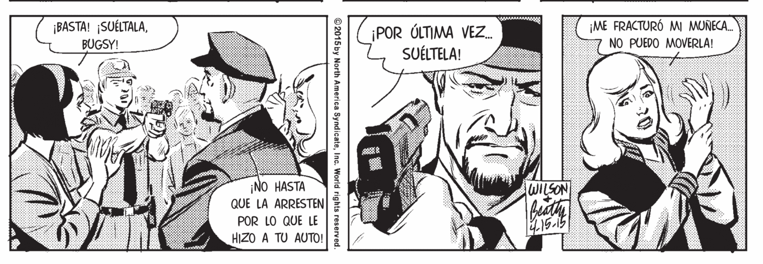 Line OCR: ¡BASTA! ¡SUÉLTALABUGSY! ¡ME FRACTURÓ MI MUNECA. ¡POR ÚLTIMA VEZ. SUÉLTELA! NO PUEDO MOVERLA! ¡NO HASTA QUE LA ARRESTEN WILSON POR LO QUE LE HIZO A TU AUTO! 2015 by North America SyndicateInc. World rights reserved. ¡BASTA! ¡SUÉLTALABUGSY! ¡ME FRACTURÓ MI MUNECA. ¡POR ÚLTIMA VEZ. SUÉLTELA! NO PUEDO MOVERLA! ¡NO HASTA QUE LA ARRESTEN WILSON POR LO QUE LE HIZO A TU AUTO! 2015 by North America SyndicateInc. World rights reserved.