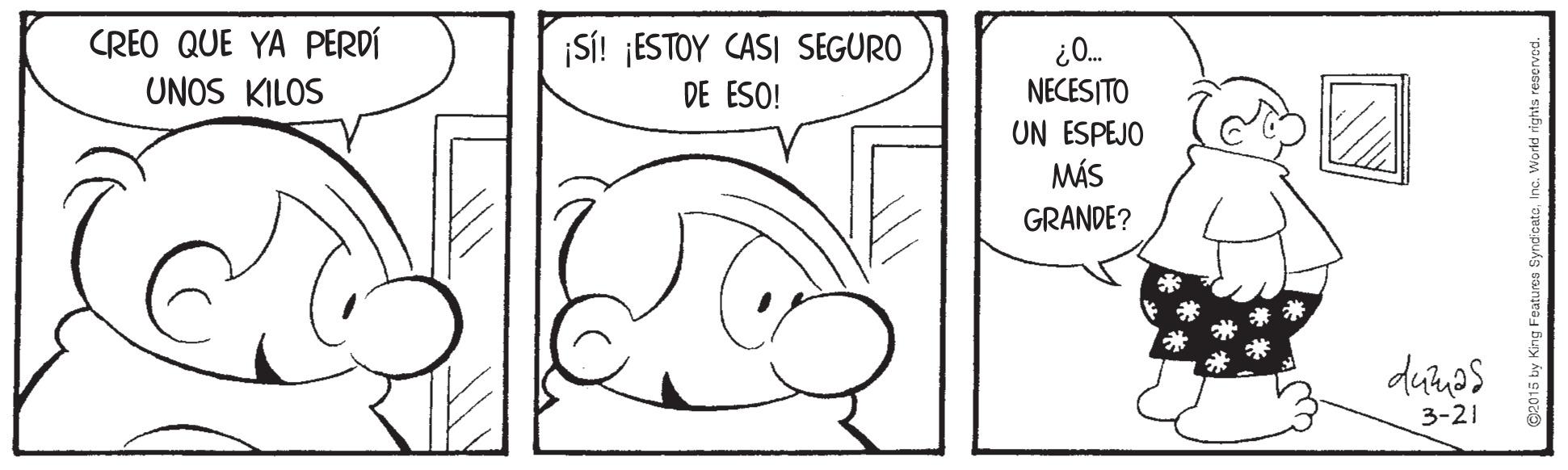 Organism OCR: CREO QUE YA PERDÍ UNOS KILOS ¡SÍ! ¡ESTOY CASI SEGURO DE ESO! "O? NECESITO UN ESPEJO MÁS GRANDE? 3-21 ©2015 by King Featu CREO QUE YA PERDÍ UNOS KILOS ¡SÍ! ¡ESTOY CASI SEGURO DE ESO! "O? NECESITO UN ESPEJO MÁS GRANDE? 3-21 ©2015 by King Featu