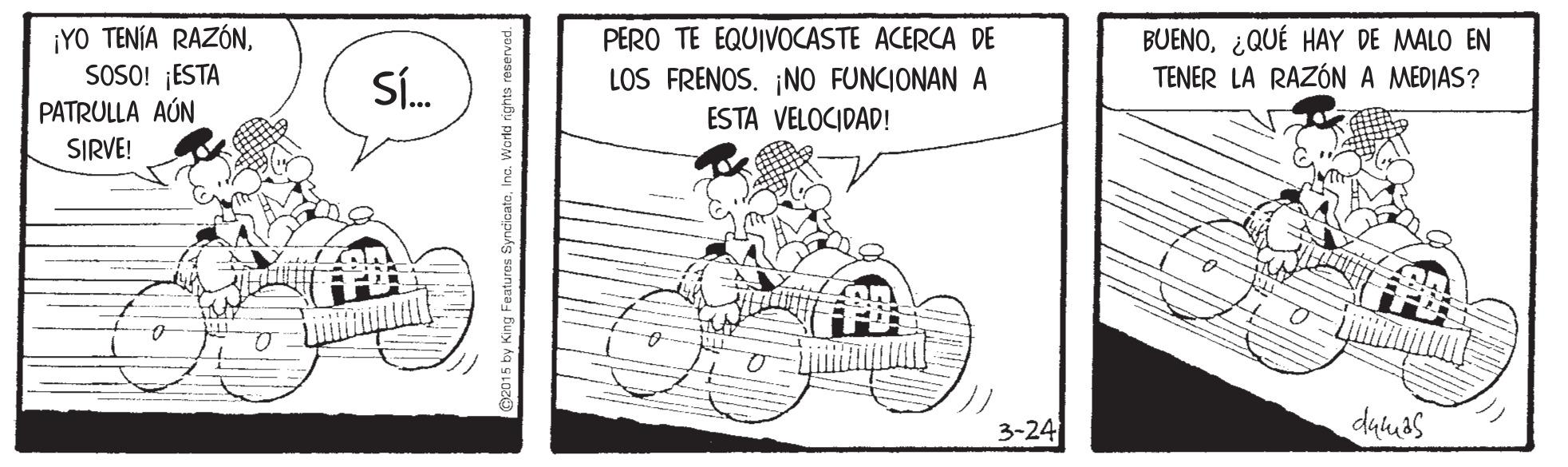 Illustration OCR: ¡YO TENÍA RAZÓNSOSO! ESTA PATRULLA AÚN BUENO¿QUÉ HAY DE MALO EN TENER LA RAZÓN A MEDIAS? PERO TE EQUIVOCASTE ACERCA DE SÍ. LOS FRENOS. ¡NO FUNCIONAN A ESTA VELOCIDAD! SIRVE! 3-24 duluas ¡YO TENÍA RAZÓNSOSO! ESTA PATRULLA AÚN BUENO¿QUÉ HAY DE MALO EN TENER LA RAZÓN A MEDIAS? PERO TE EQUIVOCASTE ACERCA DE SÍ. LOS FRENOS. ¡NO FUNCIONAN A ESTA VELOCIDAD! SIRVE! 3-24 duluas