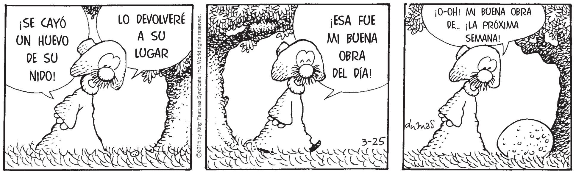 Drawing OCR: ¡SE CAYÓ UN HUEVO LO DEVOLVERÉ A SU ¡ESA FUE MI BUENA ¡0-OH! M BUENA OBRA DE. ¡LA PRÓXIMA SEMANA! LUGAR OBRA DEL DÍA! DE SU NIDO! dumas 3-25 ¡SE CAYÓ UN HUEVO LO DEVOLVERÉ A SU ¡ESA FUE MI BUENA ¡0-OH! M BUENA OBRA DE. ¡LA PRÓXIMA SEMANA! LUGAR OBRA DEL DÍA! DE SU NIDO! dumas 3-25