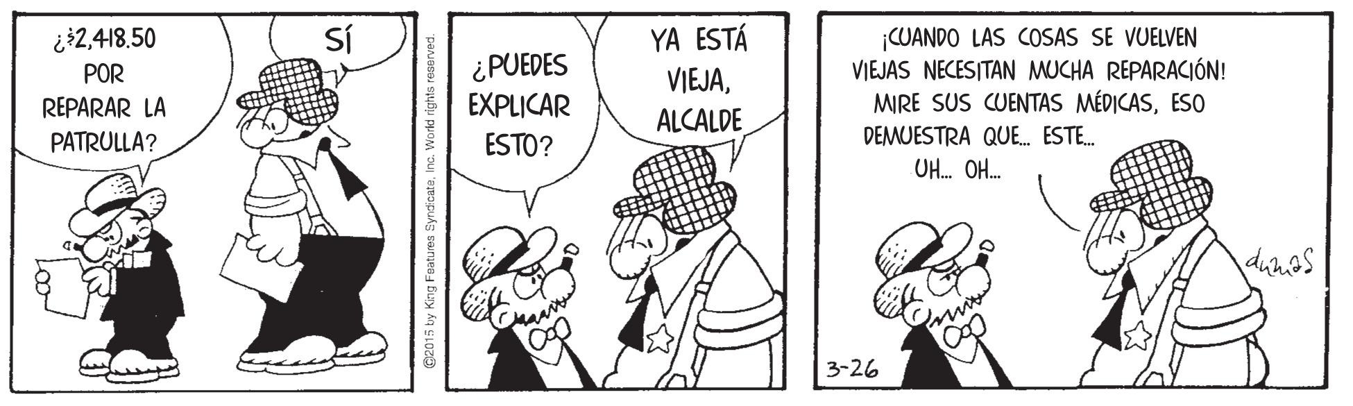 Rectangle OCR: Sí YA ESTÁ ¡CUANDO LAS COSAS SE VUELVEN VIEJAS NECESITAN MUCHA REPARACIÓN! MIRE SUS CUENTAS MÉDICASESo ¿2418.50 ¿PUEDES EXPLICAR POR VIEJAALCALDE REPARAR LA PATRULLA? ESTO? DEMUESTRA QUE. ESTE. UH. OH. 3-26 @2015 by King Features Syn Sí YA ESTÁ ¡CUANDO LAS COSAS SE VUELVEN VIEJAS NECESITAN MUCHA REPARACIÓN! MIRE SUS CUENTAS MÉDICASESo ¿2418.50 ¿PUEDES EXPLICAR POR VIEJAALCALDE REPARAR LA PATRULLA? ESTO? DEMUESTRA QUE. ESTE. UH. OH. 3-26 @2015 by King Features Syn