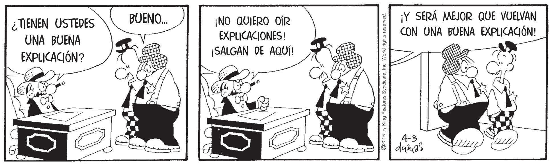 Line art OCR: ¡Y SERÁ MEJOR QUE VUELVAN CON UNA BUENA EXPLICACIÓN! BUENO. i TIENEN USTEDES UNA BUENA EXPLICACIÓN? ¡NO QUIERO OÍR EXPLICACIONES! ¡SALGAN DE AQUÍ! 4-3 dunas ©2015 by King Features Syn ¡Y SERÁ MEJOR QUE VUELVAN CON UNA BUENA EXPLICACIÓN! BUENO. i TIENEN USTEDES UNA BUENA EXPLICACIÓN? ¡NO QUIERO OÍR EXPLICACIONES! ¡SALGAN DE AQUÍ! 4-3 dunas ©2015 by King Features Syn