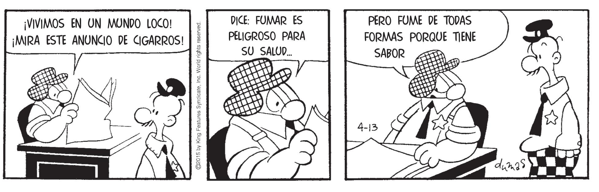 Art OCR: DICE: FUMAR ES PERO FUME DE TODAS ¡VIVIMOS EN UN MUNDO LOCO! ¡MIRA ESTE ANUNCIO DE CIGARROS! PELIGROSO PARA SU SALUD. FORMAS PORQUE TIENE SABOR 4-13 w King Features SyndicateInc. Warld rights roserved. DICE: FUMAR ES PERO FUME DE TODAS ¡VIVIMOS EN UN MUNDO LOCO! ¡MIRA ESTE ANUNCIO DE CIGARROS! PELIGROSO PARA SU SALUD. FORMAS PORQUE TIENE SABOR 4-13 w King Features SyndicateInc. Warld rights roserved.