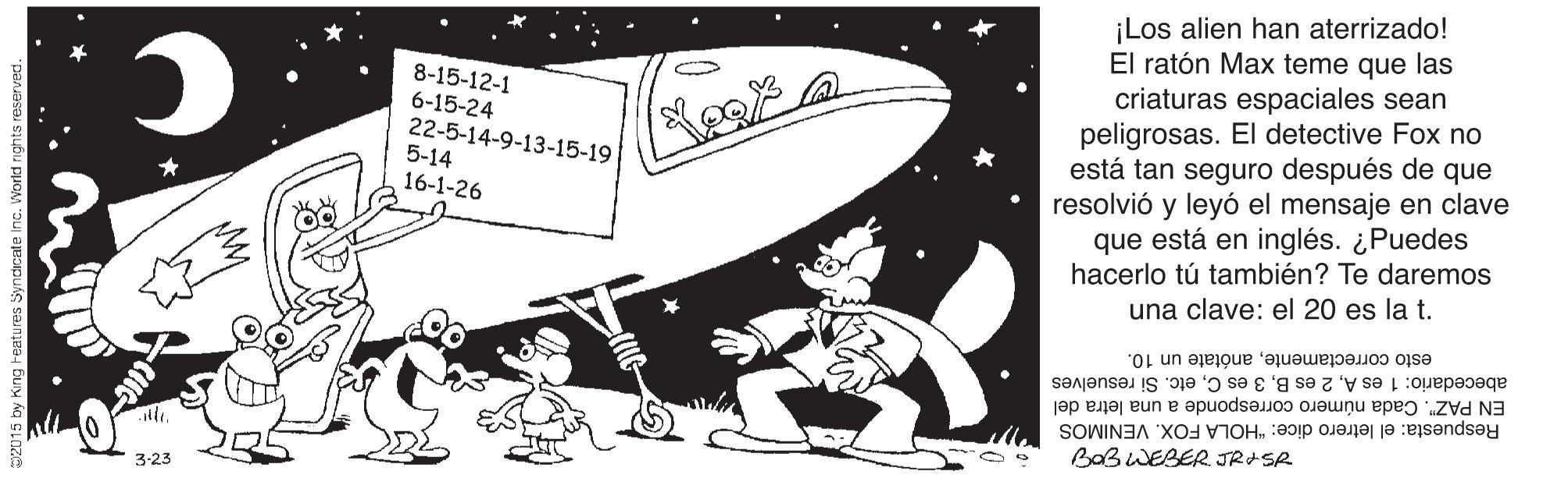 Drawing OCR: ¡Los alien han aterrizado! El ratón Max teme que las criaturas espaciales sean peligrosas. El detective Fox no está tan seguro después de que resolvió y leyó el mensaje en clave que está en inglés. ¿Puedes hacerlo tú también? Te daremos una clave: el 20 es la t. 8-15-12-1 6-15-24 22-5-14-9-13-15-19 5-14 16-1-26 esto correctamenteanótate un 10. abecedario: 1 es Aetc. Si resuelves EN PAZ". Cada número corresponde a una letra del Respuesta: el letrero dice: "HOLA FOX. VENIMOS BaBWEBER JRISR 3-23 ¡Los alien han aterrizado! El ratón Max teme que las criaturas espaciales sean peligrosas. El detective Fox no está tan seguro después de que resolvió y leyó el mensaje en clave que está en inglés. ¿Puedes hacerlo tú también? Te daremos una clave: el 20 es la t. 8-15-12-1 6-15-24 22-5-14-9-13-15-19 5-14 16-1-26 esto correctamenteanótate un 10. abecedario: 1 es A2 es B3 es Cetc. Si resuelves EN PAZ". Cada número corresponde a una letra del Respuesta: el letrero dice: "HOLA FOX. VENIMOS BaBWEBER JRISR 3-23