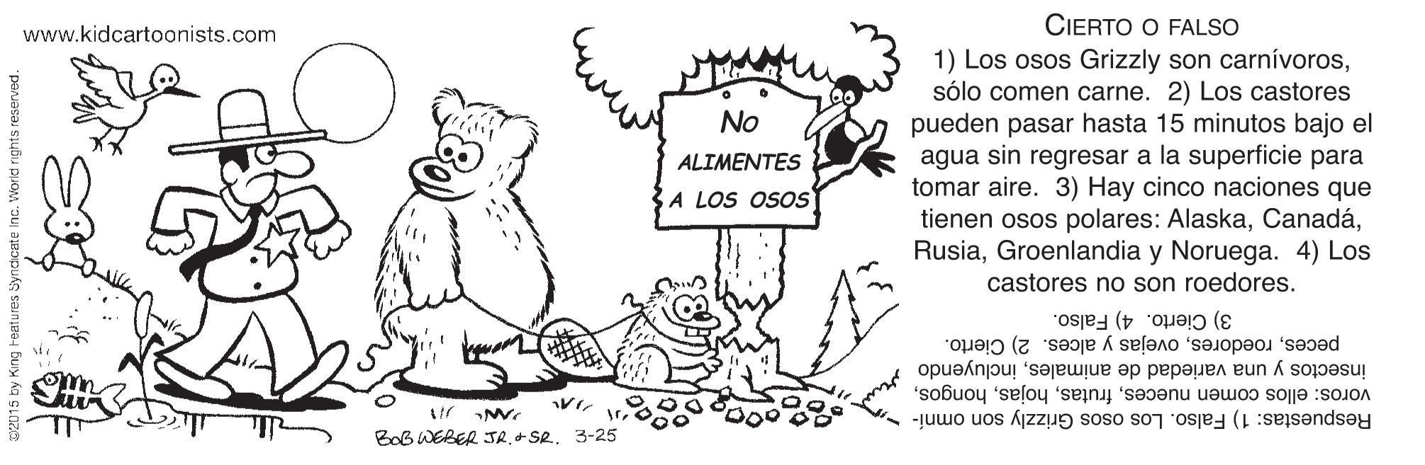 Gesture OCR: CIERTO O FALSO www.kidcartoonists.com 1) Los osos Grizzly son carnívorossólo comen carne. 2) Los castores pueden pasar hasta 15 minutos bajo el agua sin regresar a la superficie para tomar aire. 3) Hay cinco naciones que tienen osos polares: AlaskaGroenlandia y Noruega. 4) Los castores no son roedores. No ALIMENTES A LOS OSOS 3) Cierto. 4) Falso. pecesovejas y alces. 2) Cierto. insectos y una variedad de animalesincluyendo voros: ellos comen nueces3-25 Respuestas: 1) Falso. Los osos Grizzly son omní- yndicate Inc. World rights reserve CIERTO O FALSO www.kidcartoonists.com 1) Los osos Grizzly son carnívorossólo comen carne. 2) Los castores pueden pasar hasta 15 minutos bajo el agua sin regresar a la superficie para tomar aire. 3) Hay cinco naciones que tienen osos polares: AlaskaGroenlandia y Noruega. 4) Los castores no son roedores. No ALIMENTES A LOS OSOS 3) Cierto. 4) Falso. pecesovejas y alces. 2) Cierto. insectos y una variedad de animalesincluyendo voros: ellos comen nuecesBob WEBER JR. + Se3-25 Respuestas: 1) Falso. Los osos Grizzly son omní- yndicate Inc. World rights reserve