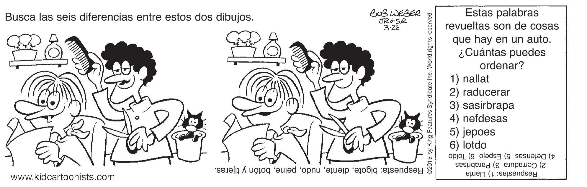 Black-and-white OCR: Busca las seis diferencias entre estos dos dibujos. BoB WEBER Estas palabras 3-26 revueltas son de cosas que hay en un auto. ¿Cuántas puedes ordenar? 1) nallat 2) raducerar 3) sasirbrapa 4) nefdesas 5) jepoes 6) lotdo 4) Defensas 5) Espejo 6) Toldo 2) Cerradura 3) Parabrisas Respuesta: bigotebotón y tijeras. Respuestas: 1) Llanta www.kidcartoonists.com Busca las seis diferencias entre estos dos dibujos. BoB WEBER Estas palabras 3-26 revueltas son de cosas que hay en un auto. ¿Cuántas puedes ordenar? 1) nallat 2) raducerar 3) sasirbrapa 4) nefdesas 5) jepoes 6) lotdo 4) Defensas 5) Espejo 6) Toldo 2) Cerradura 3) Parabrisas Respuesta: bigotebotón y tijeras. Respuestas: 1) Llanta www.kidcartoonists.com