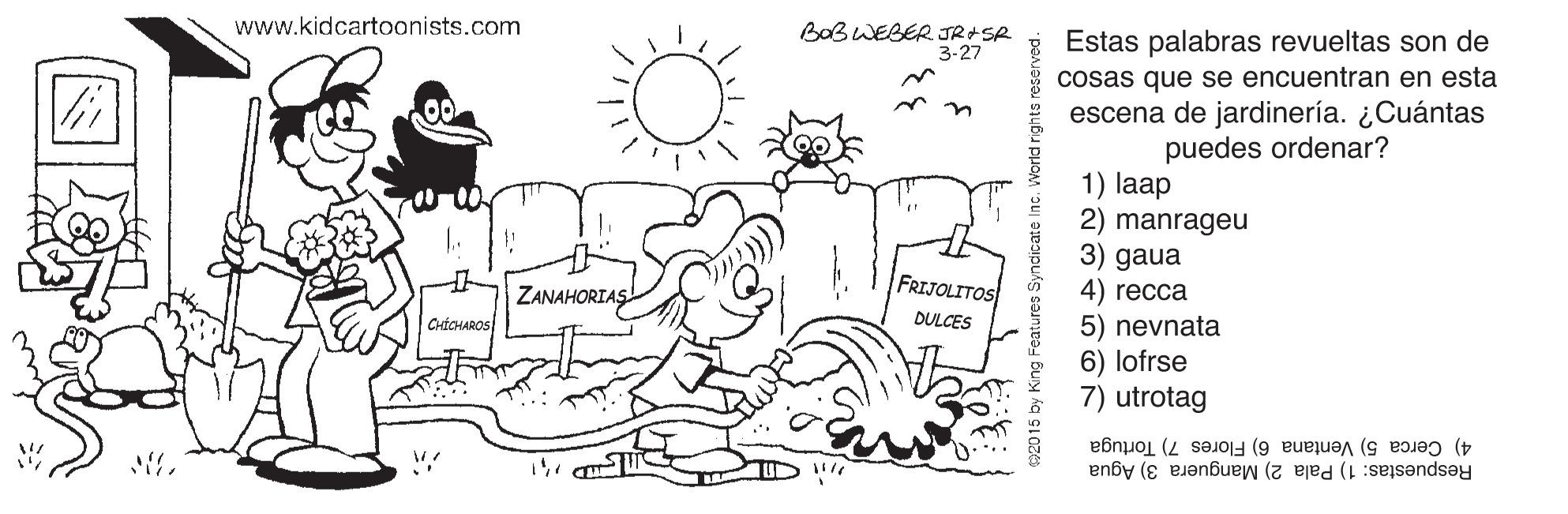Font OCR: www.kidcartoonists.com BOB WEBER JR SR 3-27 Estas palabras revueltas son de cosas que se encuentran en esta escena de jardinería. ¿Cuántas puedes ordenar? 1) laap 2) manrageu 3) gaua 4) recca 5) nevnata 6) lofrse 7) utrotag FRIJOLITOS ZANAHORIAS CrtCHAROS DULCES Respuestas: 1) Pala 2) Manguera 3) Agua 4) Cerca 5) Ventana 6) Flores 7) Tortuga 2015 by King Feature www.kidcartoonists.com BOB WEBER JR SR 3-27 Estas palabras revueltas son de cosas que se encuentran en esta escena de jardinería. ¿Cuántas puedes ordenar? 1) laap 2) manrageu 3) gaua 4) recca 5) nevnata 6) lofrse 7) utrotag FRIJOLITOS ZANAHORIAS CrtCHAROS DULCES Respuestas: 1) Pala 2) Manguera 3) Agua 4) Cerca 5) Ventana 6) Flores 7) Tortuga 2015 by King Feature