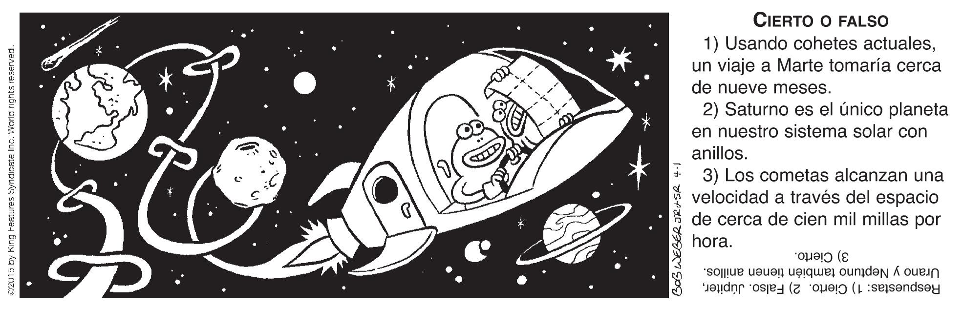 Sports equipment OCR: CIERTO O FALSO 1) Usando cohetes actualesun viaje a Marte tomaría cerca de nueve meses. 2) Saturno es el único planeta en nuestro sistema solar con anillos. 3) Los cometas alcanzan una velocidad a través del espacio de cerca de cien mil millas por hora. 3) Cierto. Respuestas: 1) Cierto. 2) Falso. JúpiterUrano y Neptuno también tienen anillos. 2015 by King Features Syndicate Inc. Wor id rights reserved. CIERTO O FALSO 1) Usando cohetes actualesun viaje a Marte tomaría cerca de nueve meses. 2) Saturno es el único planeta en nuestro sistema solar con anillos. 3) Los cometas alcanzan una velocidad a través del espacio de cerca de cien mil millas por hora. 3) Cierto. Respuestas: 1) Cierto. 2) Falso. JúpiterUrano y Neptuno también tienen anillos. 2015 by King Features Syndicate Inc. Wor id rights reserved.