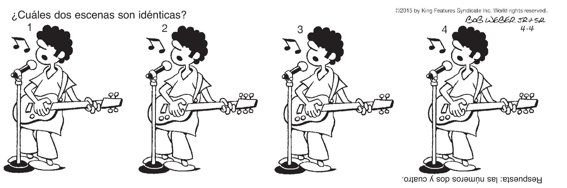 Gesture OCR: 02015 by King Features Syndicate Inc. World rights reserved. ¿Cuáles dos escenas son idénticas? BOBWEBER JRISR 1 2 3 4-4 ??? ??2 Respuesta: las números dos y cuatro. 02015 by King Features Syndicate Inc. World rights reserved. ¿Cuáles dos escenas son idénticas? BOBWEBER JRISR 1 2 3 4-4 ??? ?? 2 Respuesta: las números dos y cuatro.