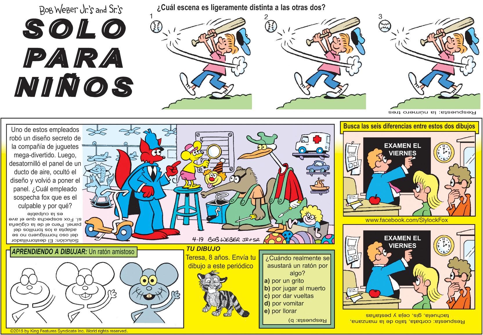 Art OCR: BOB WEBer Jr's and Sr.'s ¿Cuál escena es ligeramente distinta a las otras dos? SOLO PARA NIÑOS Respuesta: la número tres Busca las seis diferencias entre estos dos dibujos Uno de estos empleados robó un diseño secreto de la compañía de juguetes mega-divertido. Luegodesatornilló el panel de un ducto de aireocultó el diseño y volvió a poner el panel. ¿Cuál empleado sospecha fox que es el culpable y por qué? EXAMEN EL VIERNES es la culpable si. Fox sospecha que el ave panel. Pero el de la cigüeña adapta a los tornillos del del oso hormiguero no se www.facebook.com/SlylockFox 4-19 BoB WEBER JRASR EXAMEN EL Solución: El destornillador VIERNES TU DIBUJO Teresa8 años. Envía tu dibujo a este periódico HAPRENDIENDO A DIBUJAR: Un ratón amistoso ¿Cuándo realmente se asustará un ratón por algo? a) por un grito b) por jugar al muerto c) por dar vueltas d) por vomitar e) por llorar tachuelaceja y pestañas Respuesta: b) Respuesta: corbataS2015 by King Features Svndicate Ino. World rights reserved. BOB WEBer Jr's and Sr.'s ¿Cuál escena es ligeramente distinta a las otras dos? SOLO PARA NIÑOS Respuesta: la número tres Busca las seis diferencias entre estos dos dibujos Uno de estos empleados robó un diseño secreto de la compañía de juguetes mega-divertido. Luegodesatornilló el panel de un ducto de aireocultó el diseño y volvió a poner el panel. ¿Cuál empleado sospecha fox que es el culpable y por qué? EXAMEN EL VIERNES es la culpable si. Fox sospecha que el ave panel. Pero el de la cigüeña adapta a los tornillos del del oso hormiguero no se www.facebook.com/SlylockFox 4-19 BoB WEBER JRASR EXAMEN EL Solución: El destornillador VIERNES TU DIBUJO Teresa8 años. Envía tu dibujo a este periódico HAPRENDIENDO A DIBUJAR: Un ratón amistoso ¿Cuándo realmente se asustará un ratón por algo? a) por un grito b) por jugar al muerto c) por dar vueltas d) por vomitar e) por llorar tachuelaceja y pestañas Respuesta: b) Respuesta: corbatatallo de la manzanaS2015 by King Features Svndicate Ino. World rights reserved.